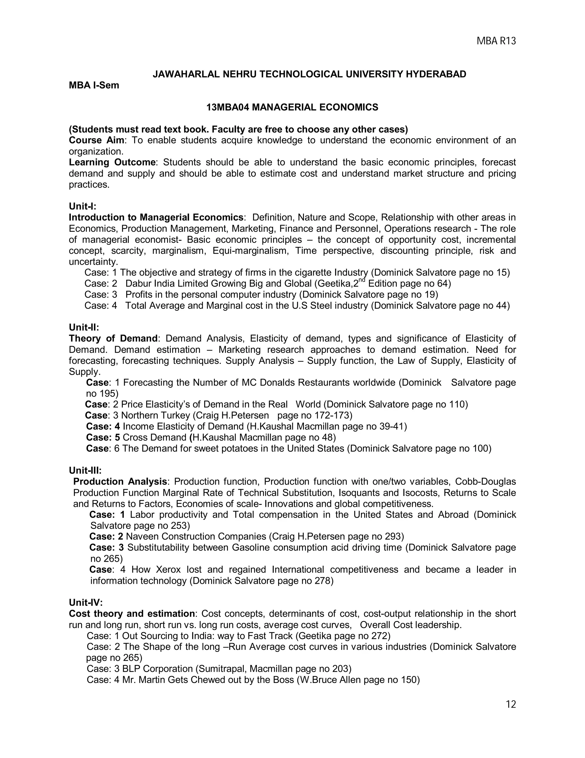 MBA R13
12
JAWAHARLAL NEHRU TECHNOLOGICAL UNIVERSITY HYDERABAD
MBA I-Sem
13MBA04 MANAGERIAL ECONOMICS
(Students must read text book. Faculty are free to choose any other cases)
Course Aim: To enable students acquire knowledge to understand the economic environment of an
organization.
Learning Outcome: Students should be able to understand the basic economic principles, forecast
demand and supply and should be able to estimate cost and understand market structure and pricing
practices.
Unit-I:
Introduction to Managerial Economics: Definition, Nature and Scope, Relationship with other areas in
Economics, Production Management, Marketing, Finance and Personnel, Operations research - The role
of managerial economist- Basic economic principles – the concept of opportunity cost, incremental
concept, scarcity, marginalism, Equi-marginalism, Time perspective, discounting principle, risk and
uncertainty.
Case: 1 The objective and strategy of firms in the cigarette Industry (Dominick Salvatore page no 15)
Case: 2 Dabur India Limited Growing Big and Global (Geetika,2
nd
Edition page no 64)
Case: 3 Profits in the personal computer industry (Dominick Salvatore page no 19)
Case: 4 Total Average and Marginal cost in the U.S Steel industry (Dominick Salvatore page no 44)
Unit-II:
Theory of Demand: Demand Analysis, Elasticity of demand, types and significance of Elasticity of
Demand. Demand estimation – Marketing research approaches to demand estimation. Need for
forecasting, forecasting techniques. Supply Analysis – Supply function, the Law of Supply, Elasticity of
Supply.
Case: 1 Forecasting the Number of MC Donalds Restaurants worldwide (Dominick Salvatore page
no 195)
Case: 2 Price Elasticity’s of Demand in the Real World (Dominick Salvatore page no 110)
Case: 3 Northern Turkey (Craig H.Petersen page no 172-173)
Case: 4 Income Elasticity of Demand (H.Kaushal Macmillan page no 39-41)
Case: 5 Cross Demand (H.Kaushal Macmillan page no 48)
Case: 6 The Demand for sweet potatoes in the United States (Dominick Salvatore page no 100)
Unit-III:
Production Analysis: Production function, Production function with one/two variables, Cobb-Douglas
Production Function Marginal Rate of Technical Substitution, Isoquants and Isocosts, Returns to Scale
and Returns to Factors, Economies of scale- Innovations and global competitiveness.
Case: 1 Labor productivity and Total compensation in the United States and Abroad (Dominick
Salvatore page no 253)
Case: 2 Naveen Construction Companies (Craig H.Petersen page no 293)
Case: 3 Substitutability between Gasoline consumption acid driving time (Dominick Salvatore page
no 265)
Case: 4 How Xerox lost and regained International competitiveness and became a leader in
information technology (Dominick Salvatore page no 278)
Unit-IV:
Cost theory and estimation: Cost concepts, determinants of cost, cost-output relationship in the short
run and long run, short run vs. long run costs, average cost curves, Overall Cost leadership.
Case: 1 Out Sourcing to India: way to Fast Track (Geetika page no 272)
Case: 2 The Shape of the long –Run Average cost curves in various industries (Dominick Salvatore
page no 265)
Case: 3 BLP Corporation (Sumitrapal, Macmillan page no 203)
Case: 4 Mr. Martin Gets Chewed out by the Boss (W.Bruce Allen page no 150)
 
