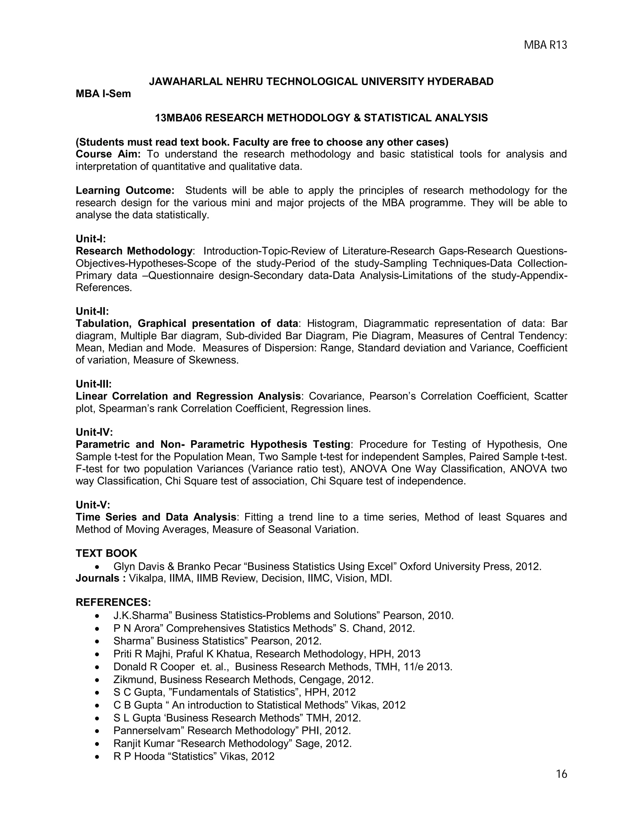 MBA R13
16
JAWAHARLAL NEHRU TECHNOLOGICAL UNIVERSITY HYDERABAD
MBA I-Sem
13MBA06 RESEARCH METHODOLOGY & STATISTICAL ANALYSIS
(Students must read text book. Faculty are free to choose any other cases)
Course Aim: To understand the research methodology and basic statistical tools for analysis and
interpretation of quantitative and qualitative data.
Learning Outcome: Students will be able to apply the principles of research methodology for the
research design for the various mini and major projects of the MBA programme. They will be able to
analyse the data statistically.
Unit-I:
Research Methodology: Introduction-Topic-Review of Literature-Research Gaps-Research Questions-
Objectives-Hypotheses-Scope of the study-Period of the study-Sampling Techniques-Data Collection-
Primary data –Questionnaire design-Secondary data-Data Analysis-Limitations of the study-Appendix-
References.
Unit-II:
Tabulation, Graphical presentation of data: Histogram, Diagrammatic representation of data: Bar
diagram, Multiple Bar diagram, Sub-divided Bar Diagram, Pie Diagram, Measures of Central Tendency:
Mean, Median and Mode. Measures of Dispersion: Range, Standard deviation and Variance, Coefficient
of variation, Measure of Skewness.
Unit-III:
Linear Correlation and Regression Analysis: Covariance, Pearson’s Correlation Coefficient, Scatter
plot, Spearman’s rank Correlation Coefficient, Regression lines.
Unit-IV:
Parametric and Non- Parametric Hypothesis Testing: Procedure for Testing of Hypothesis, One
Sample t-test for the Population Mean, Two Sample t-test for independent Samples, Paired Sample t-test.
F-test for two population Variances (Variance ratio test), ANOVA One Way Classification, ANOVA two
way Classification, Chi Square test of association, Chi Square test of independence.
Unit-V:
Time Series and Data Analysis: Fitting a trend line to a time series, Method of least Squares and
Method of Moving Averages, Measure of Seasonal Variation.
TEXT BOOK
 Glyn Davis & Branko Pecar “Business Statistics Using Excel” Oxford University Press, 2012.
Journals : Vikalpa, IIMA, IIMB Review, Decision, IIMC, Vision, MDI.
REFERENCES:
 J.K.Sharma” Business Statistics-Problems and Solutions” Pearson, 2010.
 P N Arora” Comprehensives Statistics Methods” S. Chand, 2012.
 Sharma” Business Statistics” Pearson, 2012.
 Priti R Majhi, Praful K Khatua, Research Methodology, HPH, 2013
 Donald R Cooper et. al., Business Research Methods, TMH, 11/e 2013.
 Zikmund, Business Research Methods, Cengage, 2012.
 S C Gupta, ”Fundamentals of Statistics”, HPH, 2012
 C B Gupta “ An introduction to Statistical Methods” Vikas, 2012
 S L Gupta ‘Business Research Methods” TMH, 2012.
 Pannerselvam” Research Methodology” PHI, 2012.
 Ranjit Kumar “Research Methodology” Sage, 2012.
 R P Hooda “Statistics” Vikas, 2012
 