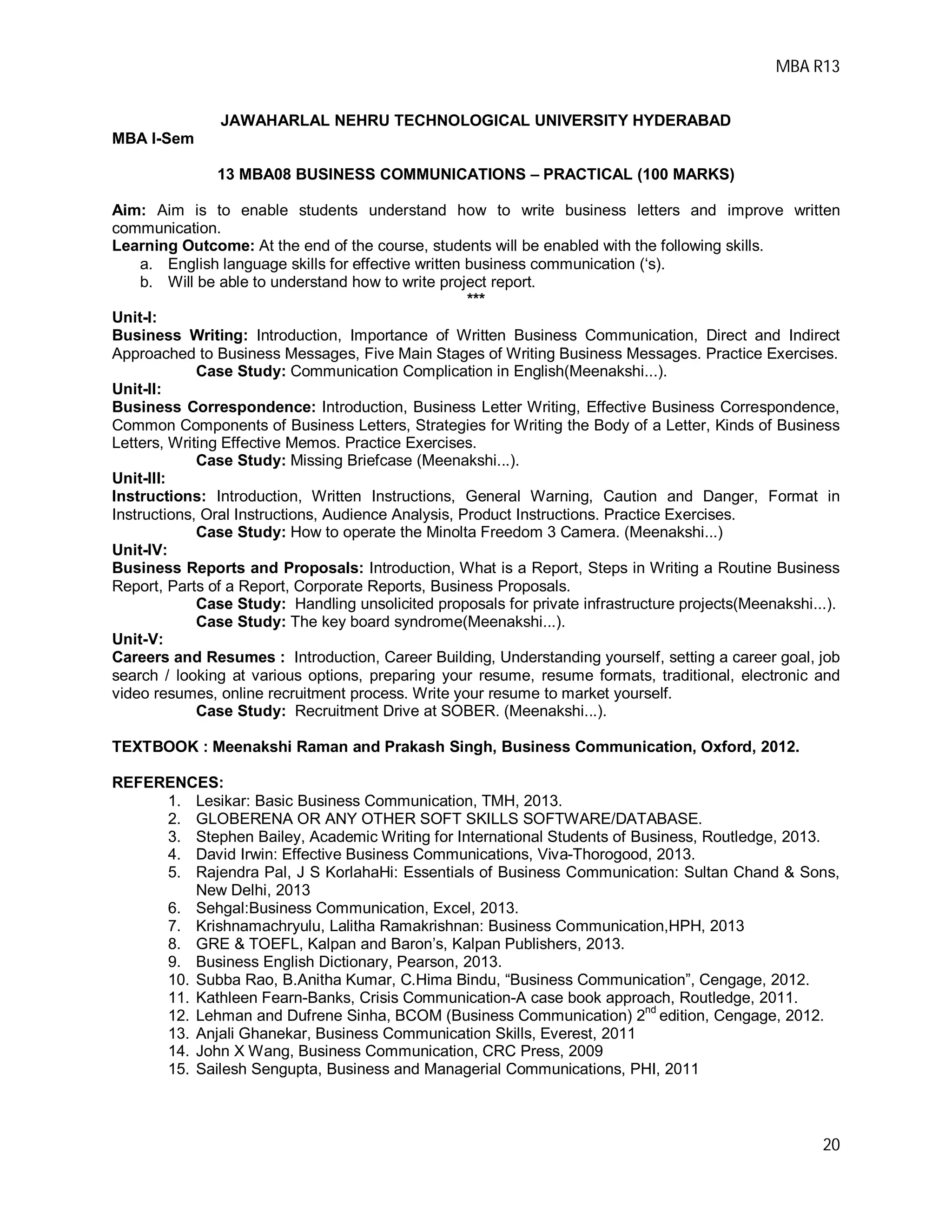 MBA R13
20
JAWAHARLAL NEHRU TECHNOLOGICAL UNIVERSITY HYDERABAD
MBA I-Sem
13 MBA08 BUSINESS COMMUNICATIONS – PRACTICAL (100 MARKS)
Aim: Aim is to enable students understand how to write business letters and improve written
communication.
Learning Outcome: At the end of the course, students will be enabled with the following skills.
a. English language skills for effective written business communication (‘s).
b. Will be able to understand how to write project report.
***
Unit-I:
Business Writing: Introduction, Importance of Written Business Communication, Direct and Indirect
Approached to Business Messages, Five Main Stages of Writing Business Messages. Practice Exercises.
Case Study: Communication Complication in English(Meenakshi...).
Unit-II:
Business Correspondence: Introduction, Business Letter Writing, Effective Business Correspondence,
Common Components of Business Letters, Strategies for Writing the Body of a Letter, Kinds of Business
Letters, Writing Effective Memos. Practice Exercises.
Case Study: Missing Briefcase (Meenakshi...).
Unit-III:
Instructions: Introduction, Written Instructions, General Warning, Caution and Danger, Format in
Instructions, Oral Instructions, Audience Analysis, Product Instructions. Practice Exercises.
Case Study: How to operate the Minolta Freedom 3 Camera. (Meenakshi...)
Unit-IV:
Business Reports and Proposals: Introduction, What is a Report, Steps in Writing a Routine Business
Report, Parts of a Report, Corporate Reports, Business Proposals.
Case Study: Handling unsolicited proposals for private infrastructure projects(Meenakshi...).
Case Study: The key board syndrome(Meenakshi...).
Unit-V:
Careers and Resumes : Introduction, Career Building, Understanding yourself, setting a career goal, job
search / looking at various options, preparing your resume, resume formats, traditional, electronic and
video resumes, online recruitment process. Write your resume to market yourself.
Case Study: Recruitment Drive at SOBER. (Meenakshi...).
TEXTBOOK : Meenakshi Raman and Prakash Singh, Business Communication, Oxford, 2012.
REFERENCES:
1. Lesikar: Basic Business Communication, TMH, 2013.
2. GLOBERENA OR ANY OTHER SOFT SKILLS SOFTWARE/DATABASE.
3. Stephen Bailey, Academic Writing for International Students of Business, Routledge, 2013.
4. David Irwin: Effective Business Communications, Viva-Thorogood, 2013.
5. Rajendra Pal, J S KorlahaHi: Essentials of Business Communication: Sultan Chand & Sons,
New Delhi, 2013
6. Sehgal:Business Communication, Excel, 2013.
7. Krishnamachryulu, Lalitha Ramakrishnan: Business Communication,HPH, 2013
8. GRE & TOEFL, Kalpan and Baron’s, Kalpan Publishers, 2013.
9. Business English Dictionary, Pearson, 2013.
10. Subba Rao, B.Anitha Kumar, C.Hima Bindu, “Business Communication”, Cengage, 2012.
11. Kathleen Fearn-Banks, Crisis Communication-A case book approach, Routledge, 2011.
12. Lehman and Dufrene Sinha, BCOM (Business Communication) 2nd
edition, Cengage, 2012.
13. Anjali Ghanekar, Business Communication Skills, Everest, 2011
14. John X Wang, Business Communication, CRC Press, 2009
15. Sailesh Sengupta, Business and Managerial Communications, PHI, 2011
 