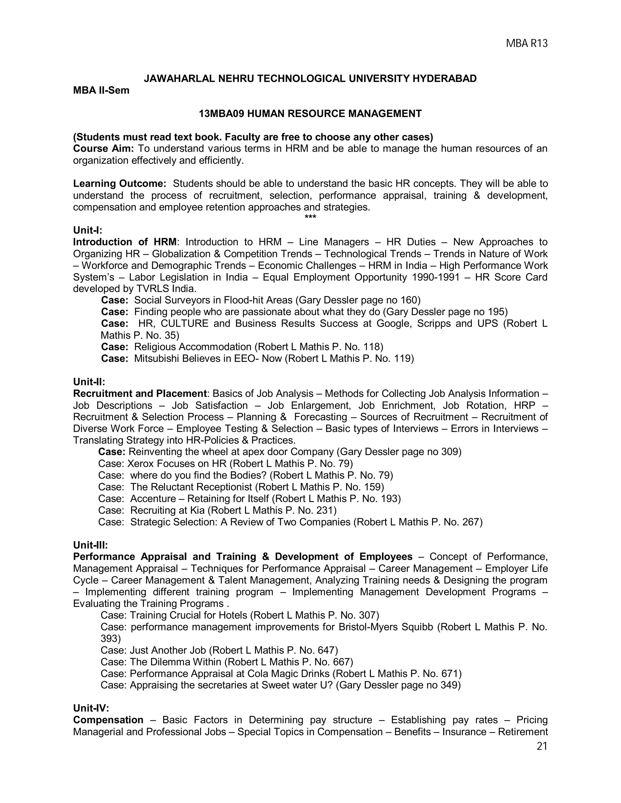 MBA R13
21
JAWAHARLAL NEHRU TECHNOLOGICAL UNIVERSITY HYDERABAD
MBA II-Sem
13MBA09 HUMAN RESOURCE MANAGEMENT
(Students must read text book. Faculty are free to choose any other cases)
Course Aim: To understand various terms in HRM and be able to manage the human resources of an
organization effectively and efficiently.
Learning Outcome: Students should be able to understand the basic HR concepts. They will be able to
understand the process of recruitment, selection, performance appraisal, training & development,
compensation and employee retention approaches and strategies.
***
Unit-I:
Introduction of HRM: Introduction to HRM – Line Managers – HR Duties – New Approaches to
Organizing HR – Globalization & Competition Trends – Technological Trends – Trends in Nature of Work
– Workforce and Demographic Trends – Economic Challenges – HRM in India – High Performance Work
System’s – Labor Legislation in India – Equal Employment Opportunity 1990-1991 – HR Score Card
developed by TVRLS India.
Case: Social Surveyors in Flood-hit Areas (Gary Dessler page no 160)
Case: Finding people who are passionate about what they do (Gary Dessler page no 195)
Case: HR, CULTURE and Business Results Success at Google, Scripps and UPS (Robert L
Mathis P. No. 35)
Case: Religious Accommodation (Robert L Mathis P. No. 118)
Case: Mitsubishi Believes in EEO- Now (Robert L Mathis P. No. 119)
Unit-II:
Recruitment and Placement: Basics of Job Analysis – Methods for Collecting Job Analysis Information –
Job Descriptions – Job Satisfaction – Job Enlargement, Job Enrichment, Job Rotation, HRP –
Recruitment & Selection Process – Planning & Forecasting – Sources of Recruitment – Recruitment of
Diverse Work Force – Employee Testing & Selection – Basic types of Interviews – Errors in Interviews –
Translating Strategy into HR-Policies & Practices.
Case: Reinventing the wheel at apex door Company (Gary Dessler page no 309)
Case: Xerox Focuses on HR (Robert L Mathis P. No. 79)
Case: where do you find the Bodies? (Robert L Mathis P. No. 79)
Case: The Reluctant Receptionist (Robert L Mathis P. No. 159)
Case: Accenture – Retaining for Itself (Robert L Mathis P. No. 193)
Case: Recruiting at Kia (Robert L Mathis P. No. 231)
Case: Strategic Selection: A Review of Two Companies (Robert L Mathis P. No. 267)
Unit-III:
Performance Appraisal and Training & Development of Employees – Concept of Performance,
Management Appraisal – Techniques for Performance Appraisal – Career Management – Employer Life
Cycle – Career Management & Talent Management, Analyzing Training needs & Designing the program
– Implementing different training program – Implementing Management Development Programs –
Evaluating the Training Programs .
Case: Training Crucial for Hotels (Robert L Mathis P. No. 307)
Case: performance management improvements for Bristol-Myers Squibb (Robert L Mathis P. No.
393)
Case: Just Another Job (Robert L Mathis P. No. 647)
Case: The Dilemma Within (Robert L Mathis P. No. 667)
Case: Performance Appraisal at Cola Magic Drinks (Robert L Mathis P. No. 671)
Case: Appraising the secretaries at Sweet water U? (Gary Dessler page no 349)
Unit-IV:
Compensation – Basic Factors in Determining pay structure – Establishing pay rates – Pricing
Managerial and Professional Jobs – Special Topics in Compensation – Benefits – Insurance – Retirement
 