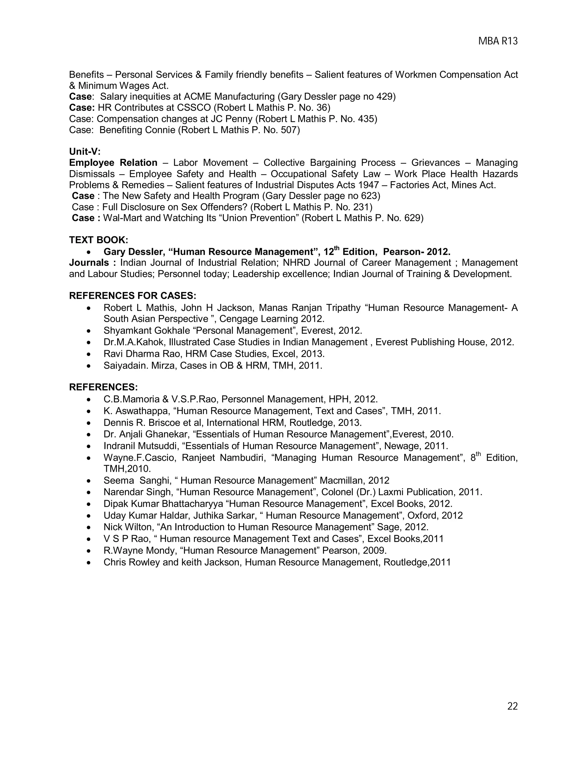 MBA R13
22
Benefits – Personal Services & Family friendly benefits – Salient features of Workmen Compensation Act
& Minimum Wages Act.
Case: Salary inequities at ACME Manufacturing (Gary Dessler page no 429)
Case: HR Contributes at CSSCO (Robert L Mathis P. No. 36)
Case: Compensation changes at JC Penny (Robert L Mathis P. No. 435)
Case: Benefiting Connie (Robert L Mathis P. No. 507)
Unit-V:
Employee Relation – Labor Movement – Collective Bargaining Process – Grievances – Managing
Dismissals – Employee Safety and Health – Occupational Safety Law – Work Place Health Hazards
Problems & Remedies – Salient features of Industrial Disputes Acts 1947 – Factories Act, Mines Act.
Case : The New Safety and Health Program (Gary Dessler page no 623)
Case : Full Disclosure on Sex Offenders? (Robert L Mathis P. No. 231)
Case : Wal-Mart and Watching Its “Union Prevention” (Robert L Mathis P. No. 629)
TEXT BOOK:
 Gary Dessler, “Human Resource Management”, 12th
Edition, Pearson- 2012.
Journals : Indian Journal of Industrial Relation; NHRD Journal of Career Management ; Management
and Labour Studies; Personnel today; Leadership excellence; Indian Journal of Training & Development.
REFERENCES FOR CASES:
 Robert L Mathis, John H Jackson, Manas Ranjan Tripathy “Human Resource Management- A
South Asian Perspective ”, Cengage Learning 2012.
 Shyamkant Gokhale “Personal Management”, Everest, 2012.
 Dr.M.A.Kahok, Illustrated Case Studies in Indian Management , Everest Publishing House, 2012.
 Ravi Dharma Rao, HRM Case Studies, Excel, 2013.
 Saiyadain. Mirza, Cases in OB & HRM, TMH, 2011.
REFERENCES:
 C.B.Mamoria & V.S.P.Rao, Personnel Management, HPH, 2012.
 K. Aswathappa, “Human Resource Management, Text and Cases”, TMH, 2011.
 Dennis R. Briscoe et al, International HRM, Routledge, 2013.
 Dr. Anjali Ghanekar, “Essentials of Human Resource Management”,Everest, 2010.
 Indranil Mutsuddi, “Essentials of Human Resource Management”, Newage, 2011.
 Wayne.F.Cascio, Ranjeet Nambudiri, “Managing Human Resource Management”, 8
th
Edition,
TMH,2010.
 Seema Sanghi, “ Human Resource Management” Macmillan, 2012
 Narendar Singh, “Human Resource Management”, Colonel (Dr.) Laxmi Publication, 2011.
 Dipak Kumar Bhattacharyya “Human Resource Management”, Excel Books, 2012.
 Uday Kumar Haldar, Juthika Sarkar, “ Human Resource Management”, Oxford, 2012
 Nick Wilton, “An Introduction to Human Resource Management” Sage, 2012.
 V S P Rao, “ Human resource Management Text and Cases”, Excel Books,2011
 R.Wayne Mondy, “Human Resource Management” Pearson, 2009.
 Chris Rowley and keith Jackson, Human Resource Management, Routledge,2011
 