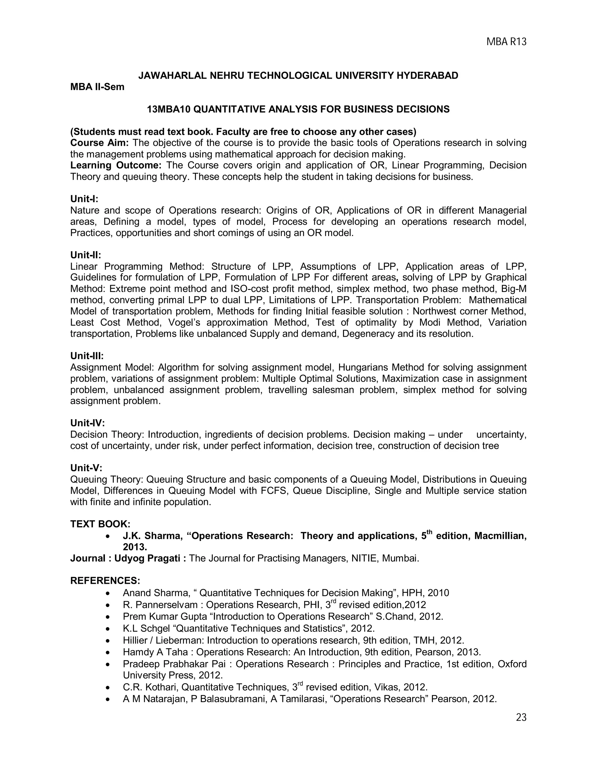 MBA R13
23
JAWAHARLAL NEHRU TECHNOLOGICAL UNIVERSITY HYDERABAD
MBA II-Sem
13MBA10 QUANTITATIVE ANALYSIS FOR BUSINESS DECISIONS
(Students must read text book. Faculty are free to choose any other cases)
Course Aim: The objective of the course is to provide the basic tools of Operations research in solving
the management problems using mathematical approach for decision making.
Learning Outcome: The Course covers origin and application of OR, Linear Programming, Decision
Theory and queuing theory. These concepts help the student in taking decisions for business.
Unit-I:
Nature and scope of Operations research: Origins of OR, Applications of OR in different Managerial
areas, Defining a model, types of model, Process for developing an operations research model,
Practices, opportunities and short comings of using an OR model.
Unit-II:
Linear Programming Method: Structure of LPP, Assumptions of LPP, Application areas of LPP,
Guidelines for formulation of LPP, Formulation of LPP For different areas, solving of LPP by Graphical
Method: Extreme point method and ISO-cost profit method, simplex method, two phase method, Big-M
method, converting primal LPP to dual LPP, Limitations of LPP. Transportation Problem: Mathematical
Model of transportation problem, Methods for finding Initial feasible solution : Northwest corner Method,
Least Cost Method, Vogel’s approximation Method, Test of optimality by Modi Method, Variation
transportation, Problems like unbalanced Supply and demand, Degeneracy and its resolution.
Unit-III:
Assignment Model: Algorithm for solving assignment model, Hungarians Method for solving assignment
problem, variations of assignment problem: Multiple Optimal Solutions, Maximization case in assignment
problem, unbalanced assignment problem, travelling salesman problem, simplex method for solving
assignment problem.
Unit-IV:
Decision Theory: Introduction, ingredients of decision problems. Decision making – under uncertainty,
cost of uncertainty, under risk, under perfect information, decision tree, construction of decision tree
Unit-V:
Queuing Theory: Queuing Structure and basic components of a Queuing Model, Distributions in Queuing
Model, Differences in Queuing Model with FCFS, Queue Discipline, Single and Multiple service station
with finite and infinite population.
TEXT BOOK:
 J.K. Sharma, “Operations Research: Theory and applications, 5
th
edition, Macmillian,
2013.
Journal : Udyog Pragati : The Journal for Practising Managers, NITIE, Mumbai.
REFERENCES:
 Anand Sharma, “ Quantitative Techniques for Decision Making”, HPH, 2010
 R. Pannerselvam : Operations Research, PHI, 3rd
revised edition,2012
 Prem Kumar Gupta “Introduction to Operations Research” S.Chand, 2012.
 K.L Schgel “Quantitative Techniques and Statistics”, 2012.
 Hillier / Lieberman: Introduction to operations research, 9th edition, TMH, 2012.
 Hamdy A Taha : Operations Research: An Introduction, 9th edition, Pearson, 2013.
 Pradeep Prabhakar Pai : Operations Research : Principles and Practice, 1st edition, Oxford
University Press, 2012.
 C.R. Kothari, Quantitative Techniques, 3rd
revised edition, Vikas, 2012.
 A M Natarajan, P Balasubramani, A Tamilarasi, “Operations Research” Pearson, 2012.
 