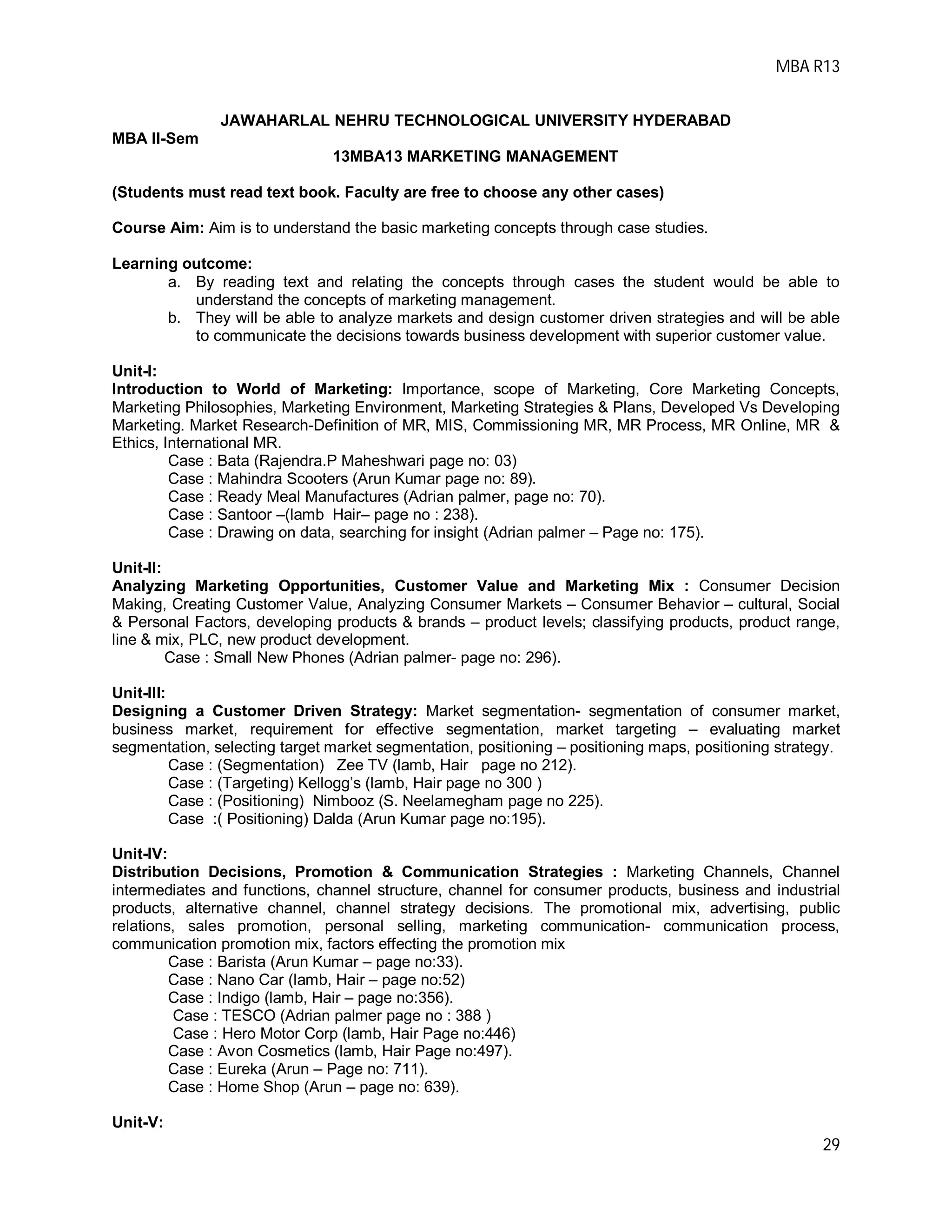MBA R13
29
JAWAHARLAL NEHRU TECHNOLOGICAL UNIVERSITY HYDERABAD
MBA II-Sem
13MBA13 MARKETING MANAGEMENT
(Students must read text book. Faculty are free to choose any other cases)
Course Aim: Aim is to understand the basic marketing concepts through case studies.
Learning outcome:
a. By reading text and relating the concepts through cases the student would be able to
understand the concepts of marketing management.
b. They will be able to analyze markets and design customer driven strategies and will be able
to communicate the decisions towards business development with superior customer value.
Unit-I:
Introduction to World of Marketing: Importance, scope of Marketing, Core Marketing Concepts,
Marketing Philosophies, Marketing Environment, Marketing Strategies & Plans, Developed Vs Developing
Marketing. Market Research-Definition of MR, MIS, Commissioning MR, MR Process, MR Online, MR &
Ethics, International MR.
Case : Bata (Rajendra.P Maheshwari page no: 03)
Case : Mahindra Scooters (Arun Kumar page no: 89).
Case : Ready Meal Manufactures (Adrian palmer, page no: 70).
Case : Santoor –(lamb Hair– page no : 238).
Case : Drawing on data, searching for insight (Adrian palmer – Page no: 175).
Unit-II:
Analyzing Marketing Opportunities, Customer Value and Marketing Mix : Consumer Decision
Making, Creating Customer Value, Analyzing Consumer Markets – Consumer Behavior – cultural, Social
& Personal Factors, developing products & brands – product levels; classifying products, product range,
line & mix, PLC, new product development.
Case : Small New Phones (Adrian palmer- page no: 296).
Unit-III:
Designing a Customer Driven Strategy: Market segmentation- segmentation of consumer market,
business market, requirement for effective segmentation, market targeting – evaluating market
segmentation, selecting target market segmentation, positioning – positioning maps, positioning strategy.
Case : (Segmentation) Zee TV (lamb, Hair page no 212).
Case : (Targeting) Kellogg’s (lamb, Hair page no 300 )
Case : (Positioning) Nimbooz (S. Neelamegham page no 225).
Case :( Positioning) Dalda (Arun Kumar page no:195).
Unit-IV:
Distribution Decisions, Promotion & Communication Strategies : Marketing Channels, Channel
intermediates and functions, channel structure, channel for consumer products, business and industrial
products, alternative channel, channel strategy decisions. The promotional mix, advertising, public
relations, sales promotion, personal selling, marketing communication- communication process,
communication promotion mix, factors effecting the promotion mix
Case : Barista (Arun Kumar – page no:33).
Case : Nano Car (lamb, Hair – page no:52)
Case : Indigo (lamb, Hair – page no:356).
Case : TESCO (Adrian palmer page no : 388 )
Case : Hero Motor Corp (lamb, Hair Page no:446)
Case : Avon Cosmetics (lamb, Hair Page no:497).
Case : Eureka (Arun – Page no: 711).
Case : Home Shop (Arun – page no: 639).
Unit-V:
 