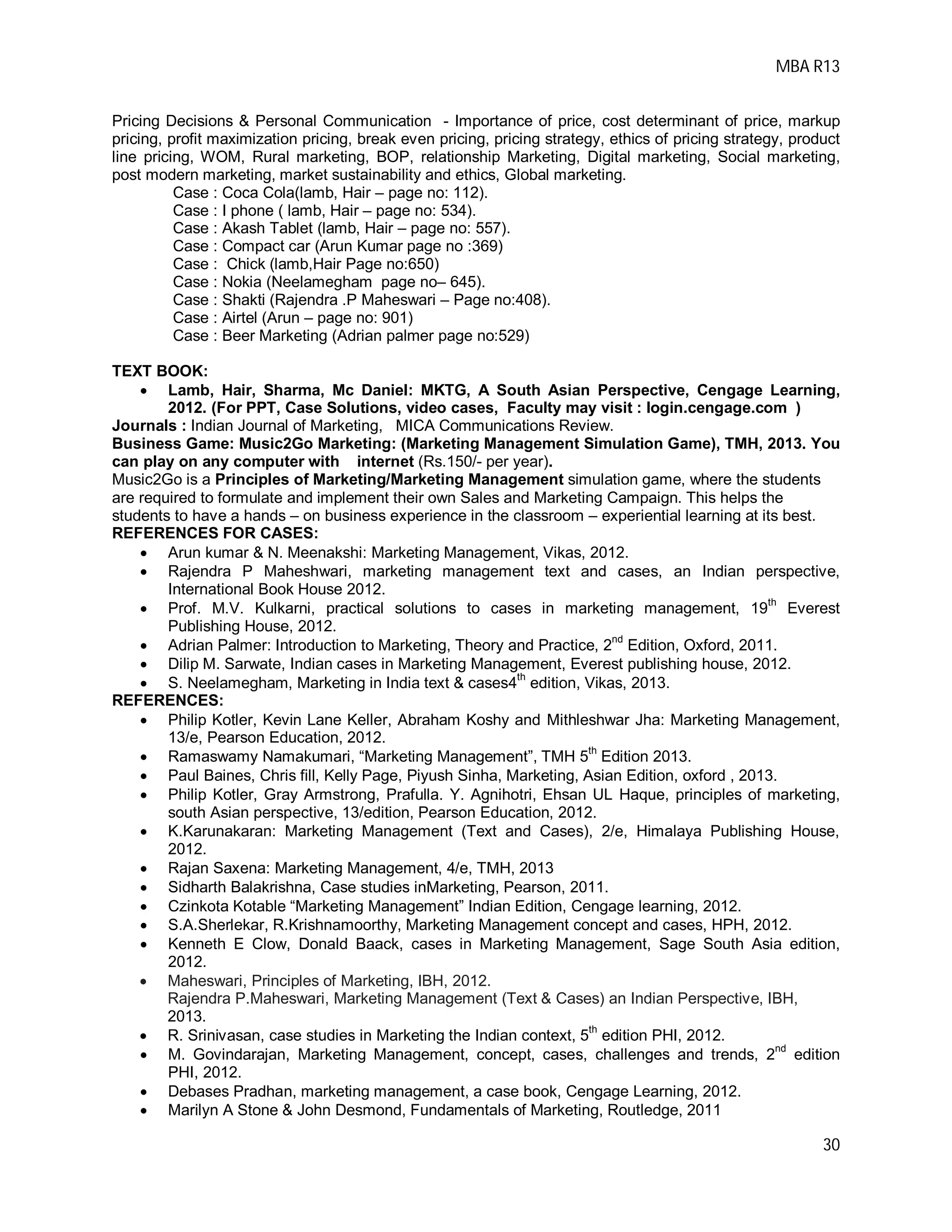 MBA R13
30
Pricing Decisions & Personal Communication - Importance of price, cost determinant of price, markup
pricing, profit maximization pricing, break even pricing, pricing strategy, ethics of pricing strategy, product
line pricing, WOM, Rural marketing, BOP, relationship Marketing, Digital marketing, Social marketing,
post modern marketing, market sustainability and ethics, Global marketing.
Case : Coca Cola(lamb, Hair – page no: 112).
Case : I phone ( lamb, Hair – page no: 534).
Case : Akash Tablet (lamb, Hair – page no: 557).
Case : Compact car (Arun Kumar page no :369)
Case : Chick (lamb,Hair Page no:650)
Case : Nokia (Neelamegham page no– 645).
Case : Shakti (Rajendra .P Maheswari – Page no:408).
Case : Airtel (Arun – page no: 901)
Case : Beer Marketing (Adrian palmer page no:529)
TEXT BOOK:
 Lamb, Hair, Sharma, Mc Daniel: MKTG, A South Asian Perspective, Cengage Learning,
2012. (For PPT, Case Solutions, video cases, Faculty may visit : login.cengage.com )
Journals : Indian Journal of Marketing, MICA Communications Review.
Business Game: Music2Go Marketing: (Marketing Management Simulation Game), TMH, 2013. You
can play on any computer with internet (Rs.150/- per year).
Music2Go is a Principles of Marketing/Marketing Management simulation game, where the students
are required to formulate and implement their own Sales and Marketing Campaign. This helps the
students to have a hands – on business experience in the classroom – experiential learning at its best.
REFERENCES FOR CASES:
 Arun kumar & N. Meenakshi: Marketing Management, Vikas, 2012.
 Rajendra P Maheshwari, marketing management text and cases, an Indian perspective,
International Book House 2012.
 Prof. M.V. Kulkarni, practical solutions to cases in marketing management, 19th
Everest
Publishing House, 2012.
 Adrian Palmer: Introduction to Marketing, Theory and Practice, 2
nd
Edition, Oxford, 2011.
 Dilip M. Sarwate, Indian cases in Marketing Management, Everest publishing house, 2012.
 S. Neelamegham, Marketing in India text & cases4th
edition, Vikas, 2013.
REFERENCES:
 Philip Kotler, Kevin Lane Keller, Abraham Koshy and Mithleshwar Jha: Marketing Management,
13/e, Pearson Education, 2012.
 Ramaswamy Namakumari, “Marketing Management”, TMH 5
th
Edition 2013.
 Paul Baines, Chris fill, Kelly Page, Piyush Sinha, Marketing, Asian Edition, oxford , 2013.
 Philip Kotler, Gray Armstrong, Prafulla. Y. Agnihotri, Ehsan UL Haque, principles of marketing,
south Asian perspective, 13/edition, Pearson Education, 2012.
 K.Karunakaran: Marketing Management (Text and Cases), 2/e, Himalaya Publishing House,
2012.
 Rajan Saxena: Marketing Management, 4/e, TMH, 2013
 Sidharth Balakrishna, Case studies inMarketing, Pearson, 2011.
 Czinkota Kotable “Marketing Management” Indian Edition, Cengage learning, 2012.
 S.A.Sherlekar, R.Krishnamoorthy, Marketing Management concept and cases, HPH, 2012.
 Kenneth E Clow, Donald Baack, cases in Marketing Management, Sage South Asia edition,
2012.
 Maheswari, Principles of Marketing, IBH, 2012.
Rajendra P.Maheswari, Marketing Management (Text & Cases) an Indian Perspective, IBH,
2013.
 R. Srinivasan, case studies in Marketing the Indian context, 5th
edition PHI, 2012.
 M. Govindarajan, Marketing Management, concept, cases, challenges and trends, 2nd
edition
PHI, 2012.
 Debases Pradhan, marketing management, a case book, Cengage Learning, 2012.
 Marilyn A Stone & John Desmond, Fundamentals of Marketing, Routledge, 2011
 