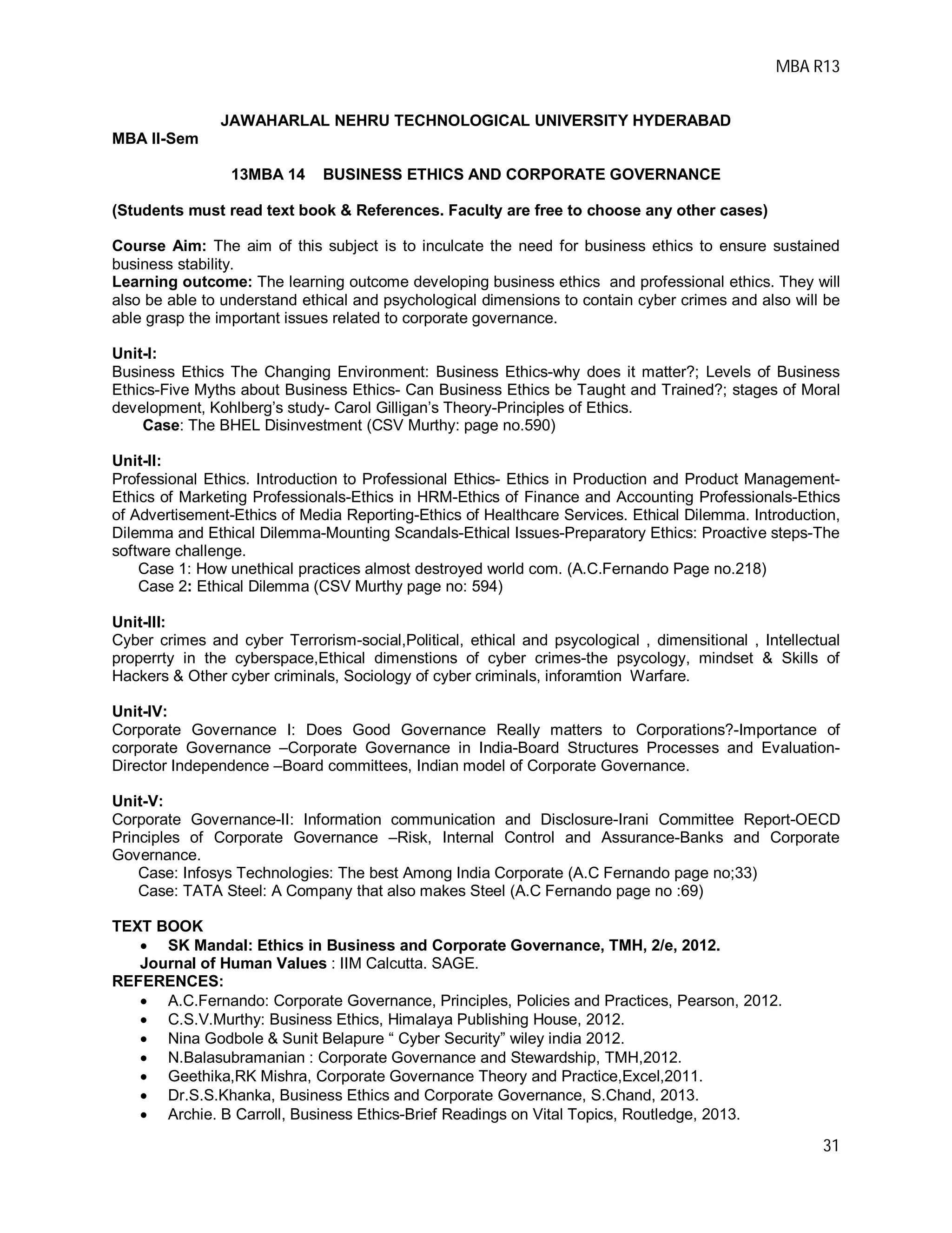MBA R13
31
JAWAHARLAL NEHRU TECHNOLOGICAL UNIVERSITY HYDERABAD
MBA II-Sem
13MBA 14 BUSINESS ETHICS AND CORPORATE GOVERNANCE
(Students must read text book & References. Faculty are free to choose any other cases)
Course Aim: The aim of this subject is to inculcate the need for business ethics to ensure sustained
business stability.
Learning outcome: The learning outcome developing business ethics and professional ethics. They will
also be able to understand ethical and psychological dimensions to contain cyber crimes and also will be
able grasp the important issues related to corporate governance.
Unit-I:
Business Ethics The Changing Environment: Business Ethics-why does it matter?; Levels of Business
Ethics-Five Myths about Business Ethics- Can Business Ethics be Taught and Trained?; stages of Moral
development, Kohlberg’s study- Carol Gilligan’s Theory-Principles of Ethics.
Case: The BHEL Disinvestment (CSV Murthy: page no.590)
Unit-II:
Professional Ethics. Introduction to Professional Ethics- Ethics in Production and Product Management-
Ethics of Marketing Professionals-Ethics in HRM-Ethics of Finance and Accounting Professionals-Ethics
of Advertisement-Ethics of Media Reporting-Ethics of Healthcare Services. Ethical Dilemma. Introduction,
Dilemma and Ethical Dilemma-Mounting Scandals-Ethical Issues-Preparatory Ethics: Proactive steps-The
software challenge.
Case 1: How unethical practices almost destroyed world com. (A.C.Fernando Page no.218)
Case 2: Ethical Dilemma (CSV Murthy page no: 594)
Unit-III:
Cyber crimes and cyber Terrorism-social,Political, ethical and psycological , dimensitional , Intellectual
properrty in the cyberspace,Ethical dimenstions of cyber crimes-the psycology, mindset & Skills of
Hackers & Other cyber criminals, Sociology of cyber criminals, inforamtion Warfare.
Unit-IV:
Corporate Governance I: Does Good Governance Really matters to Corporations?-Importance of
corporate Governance –Corporate Governance in India-Board Structures Processes and Evaluation-
Director Independence –Board committees, Indian model of Corporate Governance.
Unit-V:
Corporate Governance-II: Information communication and Disclosure-Irani Committee Report-OECD
Principles of Corporate Governance –Risk, Internal Control and Assurance-Banks and Corporate
Governance.
Case: Infosys Technologies: The best Among India Corporate (A.C Fernando page no;33)
Case: TATA Steel: A Company that also makes Steel (A.C Fernando page no :69)
TEXT BOOK
 SK Mandal: Ethics in Business and Corporate Governance, TMH, 2/e, 2012.
Journal of Human Values : IIM Calcutta. SAGE.
REFERENCES:
 A.C.Fernando: Corporate Governance, Principles, Policies and Practices, Pearson, 2012.
 C.S.V.Murthy: Business Ethics, Himalaya Publishing House, 2012.
 Nina Godbole & Sunit Belapure “ Cyber Security” wiley india 2012.
 N.Balasubramanian : Corporate Governance and Stewardship, TMH,2012.
 Geethika,RK Mishra, Corporate Governance Theory and Practice,Excel,2011.
 Dr.S.S.Khanka, Business Ethics and Corporate Governance, S.Chand, 2013.
 Archie. B Carroll, Business Ethics-Brief Readings on Vital Topics, Routledge, 2013.
 