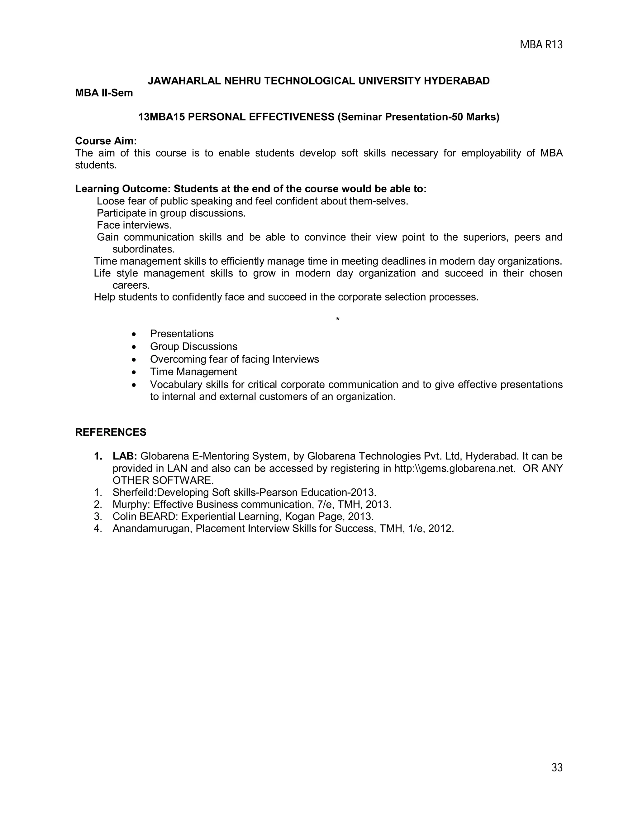 MBA R13
33
JAWAHARLAL NEHRU TECHNOLOGICAL UNIVERSITY HYDERABAD
MBA II-Sem
13MBA15 PERSONAL EFFECTIVENESS (Seminar Presentation-50 Marks)
Course Aim:
The aim of this course is to enable students develop soft skills necessary for employability of MBA
students.
Learning Outcome: Students at the end of the course would be able to:
Loose fear of public speaking and feel confident about them-selves.
Participate in group discussions.
Face interviews.
Gain communication skills and be able to convince their view point to the superiors, peers and
subordinates.
Time management skills to efficiently manage time in meeting deadlines in modern day organizations.
Life style management skills to grow in modern day organization and succeed in their chosen
careers.
Help students to confidently face and succeed in the corporate selection processes.
*
 Presentations
 Group Discussions
 Overcoming fear of facing Interviews
 Time Management
 Vocabulary skills for critical corporate communication and to give effective presentations
to internal and external customers of an organization.
REFERENCES
1. LAB: Globarena E-Mentoring System, by Globarena Technologies Pvt. Ltd, Hyderabad. It can be
provided in LAN and also can be accessed by registering in http:gems.globarena.net. OR ANY
OTHER SOFTWARE.
1. Sherfeild:Developing Soft skills-Pearson Education-2013.
2. Murphy: Effective Business communication, 7/e, TMH, 2013.
3. Colin BEARD: Experiential Learning, Kogan Page, 2013.
4. Anandamurugan, Placement Interview Skills for Success, TMH, 1/e, 2012.
 
