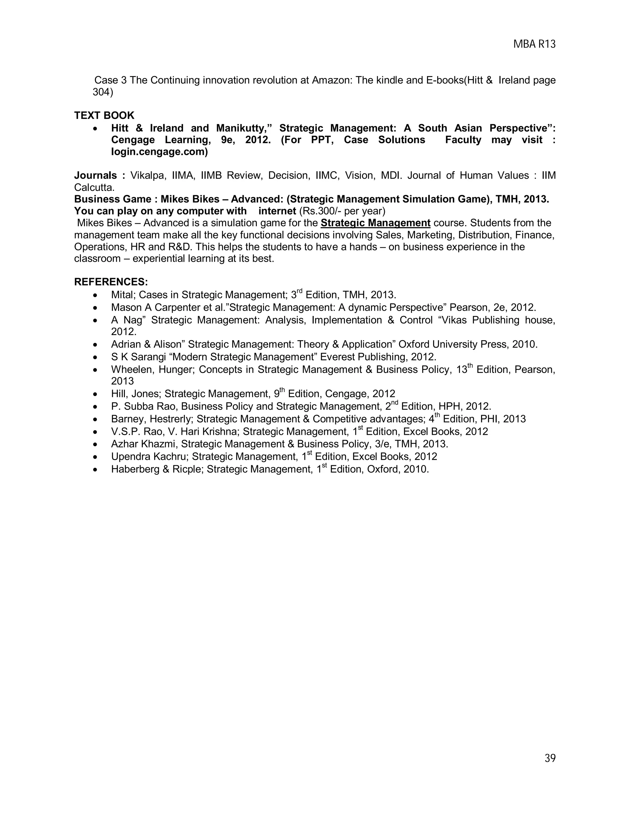 MBA R13
39
Case 3 The Continuing innovation revolution at Amazon: The kindle and E-books(Hitt & Ireland page
304)
TEXT BOOK
 Hitt & Ireland and Manikutty,” Strategic Management: A South Asian Perspective”:
Cengage Learning, 9e, 2012. (For PPT, Case Solutions Faculty may visit :
login.cengage.com)
Journals : Vikalpa, IIMA, IIMB Review, Decision, IIMC, Vision, MDI. Journal of Human Values : IIM
Calcutta.
Business Game : Mikes Bikes – Advanced: (Strategic Management Simulation Game), TMH, 2013.
You can play on any computer with internet (Rs.300/- per year)
Mikes Bikes – Advanced is a simulation game for the Strategic Management course. Students from the
management team make all the key functional decisions involving Sales, Marketing, Distribution, Finance,
Operations, HR and R&D. This helps the students to have a hands – on business experience in the
classroom – experiential learning at its best.
REFERENCES:
 Mital; Cases in Strategic Management; 3
rd
Edition, TMH, 2013.
 Mason A Carpenter et al.”Strategic Management: A dynamic Perspective” Pearson, 2e, 2012.
 A Nag” Strategic Management: Analysis, Implementation & Control “Vikas Publishing house,
2012.
 Adrian & Alison” Strategic Management: Theory & Application” Oxford University Press, 2010.
 S K Sarangi “Modern Strategic Management” Everest Publishing, 2012.
 Wheelen, Hunger; Concepts in Strategic Management & Business Policy, 13
th
Edition, Pearson,
2013
 Hill, Jones; Strategic Management, 9
th
Edition, Cengage, 2012
 P. Subba Rao, Business Policy and Strategic Management, 2
nd
Edition, HPH, 2012.
 Barney, Hestrerly; Strategic Management & Competitive advantages; 4
th
Edition, PHI, 2013
 V.S.P. Rao, V. Hari Krishna; Strategic Management, 1st
Edition, Excel Books, 2012
 Azhar Khazmi, Strategic Management & Business Policy, 3/e, TMH, 2013.
 Upendra Kachru; Strategic Management, 1
st
Edition, Excel Books, 2012
 Haberberg & Ricple; Strategic Management, 1st
Edition, Oxford, 2010.
 