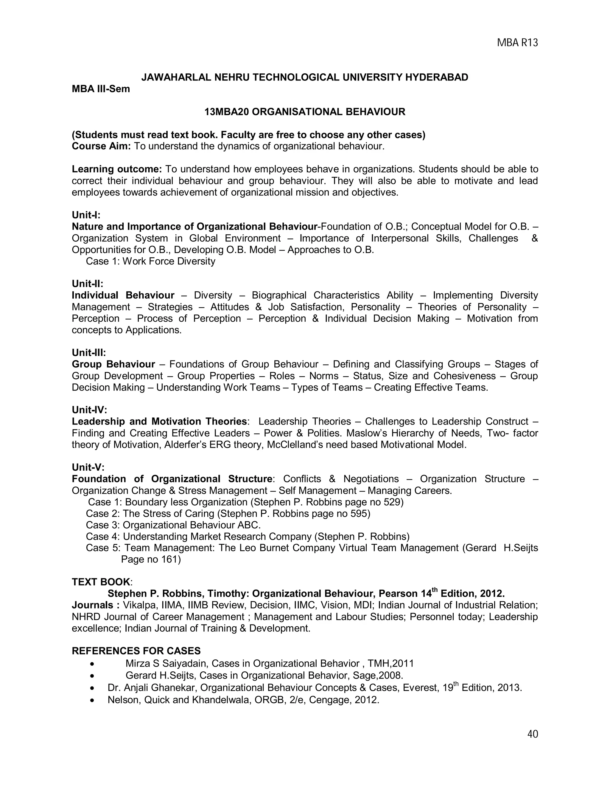 MBA R13
40
JAWAHARLAL NEHRU TECHNOLOGICAL UNIVERSITY HYDERABAD
MBA III-Sem
13MBA20 ORGANISATIONAL BEHAVIOUR
(Students must read text book. Faculty are free to choose any other cases)
Course Aim: To understand the dynamics of organizational behaviour.
Learning outcome: To understand how employees behave in organizations. Students should be able to
correct their individual behaviour and group behaviour. They will also be able to motivate and lead
employees towards achievement of organizational mission and objectives.
Unit-I:
Nature and Importance of Organizational Behaviour-Foundation of O.B.; Conceptual Model for O.B. –
Organization System in Global Environment – Importance of Interpersonal Skills, Challenges &
Opportunities for O.B., Developing O.B. Model – Approaches to O.B.
Case 1: Work Force Diversity
Unit-II:
Individual Behaviour – Diversity – Biographical Characteristics Ability – Implementing Diversity
Management – Strategies – Attitudes & Job Satisfaction, Personality – Theories of Personality –
Perception – Process of Perception – Perception & Individual Decision Making – Motivation from
concepts to Applications.
Unit-III:
Group Behaviour – Foundations of Group Behaviour – Defining and Classifying Groups – Stages of
Group Development – Group Properties – Roles – Norms – Status, Size and Cohesiveness – Group
Decision Making – Understanding Work Teams – Types of Teams – Creating Effective Teams.
Unit-IV:
Leadership and Motivation Theories: Leadership Theories – Challenges to Leadership Construct –
Finding and Creating Effective Leaders – Power & Polities. Maslow’s Hierarchy of Needs, Two- factor
theory of Motivation, Alderfer’s ERG theory, McClelland’s need based Motivational Model.
Unit-V:
Foundation of Organizational Structure: Conflicts & Negotiations – Organization Structure –
Organization Change & Stress Management – Self Management – Managing Careers.
Case 1: Boundary less Organization (Stephen P. Robbins page no 529)
Case 2: The Stress of Caring (Stephen P. Robbins page no 595)
Case 3: Organizational Behaviour ABC.
Case 4: Understanding Market Research Company (Stephen P. Robbins)
Case 5: Team Management: The Leo Burnet Company Virtual Team Management (Gerard H.Seijts
Page no 161)
TEXT BOOK:
Stephen P. Robbins, Timothy: Organizational Behaviour, Pearson 14th
Edition, 2012.
Journals : Vikalpa, IIMA, IIMB Review, Decision, IIMC, Vision, MDI; Indian Journal of Industrial Relation;
NHRD Journal of Career Management ; Management and Labour Studies; Personnel today; Leadership
excellence; Indian Journal of Training & Development.
REFERENCES FOR CASES
 Mirza S Saiyadain, Cases in Organizational Behavior , TMH,2011
 Gerard H.Seijts, Cases in Organizational Behavior, Sage,2008.
 Dr. Anjali Ghanekar, Organizational Behaviour Concepts & Cases, Everest, 19th
Edition, 2013.
 Nelson, Quick and Khandelwala, ORGB, 2/e, Cengage, 2012.
 