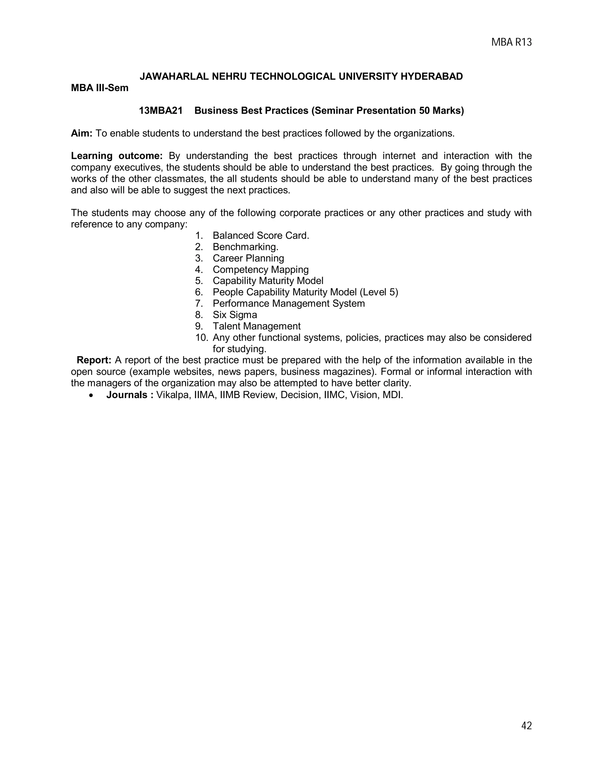 MBA R13
42
JAWAHARLAL NEHRU TECHNOLOGICAL UNIVERSITY HYDERABAD
MBA III-Sem
13MBA21 Business Best Practices (Seminar Presentation 50 Marks)
Aim: To enable students to understand the best practices followed by the organizations.
Learning outcome: By understanding the best practices through internet and interaction with the
company executives, the students should be able to understand the best practices. By going through the
works of the other classmates, the all students should be able to understand many of the best practices
and also will be able to suggest the next practices.
The students may choose any of the following corporate practices or any other practices and study with
reference to any company:
1. Balanced Score Card.
2. Benchmarking.
3. Career Planning
4. Competency Mapping
5. Capability Maturity Model
6. People Capability Maturity Model (Level 5)
7. Performance Management System
8. Six Sigma
9. Talent Management
10. Any other functional systems, policies, practices may also be considered
for studying.
Report: A report of the best practice must be prepared with the help of the information available in the
open source (example websites, news papers, business magazines). Formal or informal interaction with
the managers of the organization may also be attempted to have better clarity.
 Journals : Vikalpa, IIMA, IIMB Review, Decision, IIMC, Vision, MDI.
 