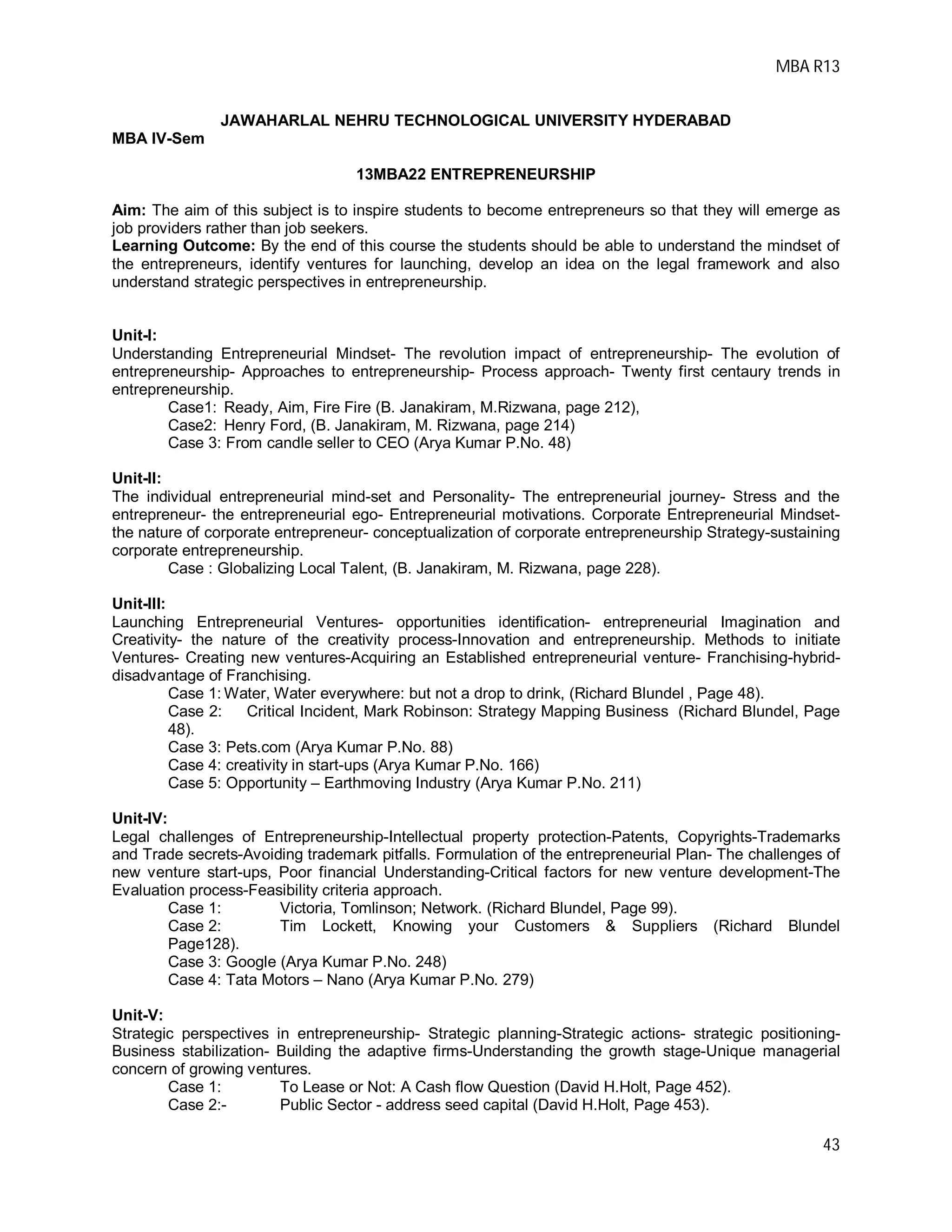 MBA R13
43
JAWAHARLAL NEHRU TECHNOLOGICAL UNIVERSITY HYDERABAD
MBA IV-Sem
13MBA22 ENTREPRENEURSHIP
Aim: The aim of this subject is to inspire students to become entrepreneurs so that they will emerge as
job providers rather than job seekers.
Learning Outcome: By the end of this course the students should be able to understand the mindset of
the entrepreneurs, identify ventures for launching, develop an idea on the legal framework and also
understand strategic perspectives in entrepreneurship.
Unit-I:
Understanding Entrepreneurial Mindset- The revolution impact of entrepreneurship- The evolution of
entrepreneurship- Approaches to entrepreneurship- Process approach- Twenty first centaury trends in
entrepreneurship.
Case1: Ready, Aim, Fire Fire (B. Janakiram, M.Rizwana, page 212),
Case2: Henry Ford, (B. Janakiram, M. Rizwana, page 214)
Case 3: From candle seller to CEO (Arya Kumar P.No. 48)
Unit-II:
The individual entrepreneurial mind-set and Personality- The entrepreneurial journey- Stress and the
entrepreneur- the entrepreneurial ego- Entrepreneurial motivations. Corporate Entrepreneurial Mindset-
the nature of corporate entrepreneur- conceptualization of corporate entrepreneurship Strategy-sustaining
corporate entrepreneurship.
Case : Globalizing Local Talent, (B. Janakiram, M. Rizwana, page 228).
Unit-III:
Launching Entrepreneurial Ventures- opportunities identification- entrepreneurial Imagination and
Creativity- the nature of the creativity process-Innovation and entrepreneurship. Methods to initiate
Ventures- Creating new ventures-Acquiring an Established entrepreneurial venture- Franchising-hybrid-
disadvantage of Franchising.
Case 1: Water, Water everywhere: but not a drop to drink, (Richard Blundel , Page 48).
Case 2: Critical Incident, Mark Robinson: Strategy Mapping Business (Richard Blundel, Page
48).
Case 3: Pets.com (Arya Kumar P.No. 88)
Case 4: creativity in start-ups (Arya Kumar P.No. 166)
Case 5: Opportunity – Earthmoving Industry (Arya Kumar P.No. 211)
Unit-IV:
Legal challenges of Entrepreneurship-Intellectual property protection-Patents, Copyrights-Trademarks
and Trade secrets-Avoiding trademark pitfalls. Formulation of the entrepreneurial Plan- The challenges of
new venture start-ups, Poor financial Understanding-Critical factors for new venture development-The
Evaluation process-Feasibility criteria approach.
Case 1: Victoria, Tomlinson; Network. (Richard Blundel, Page 99).
Case 2: Tim Lockett, Knowing your Customers & Suppliers (Richard Blundel
Page128).
Case 3: Google (Arya Kumar P.No. 248)
Case 4: Tata Motors – Nano (Arya Kumar P.No. 279)
Unit-V:
Strategic perspectives in entrepreneurship- Strategic planning-Strategic actions- strategic positioning-
Business stabilization- Building the adaptive firms-Understanding the growth stage-Unique managerial
concern of growing ventures.
Case 1: To Lease or Not: A Cash flow Question (David H.Holt, Page 452).
Case 2:- Public Sector - address seed capital (David H.Holt, Page 453).
 
