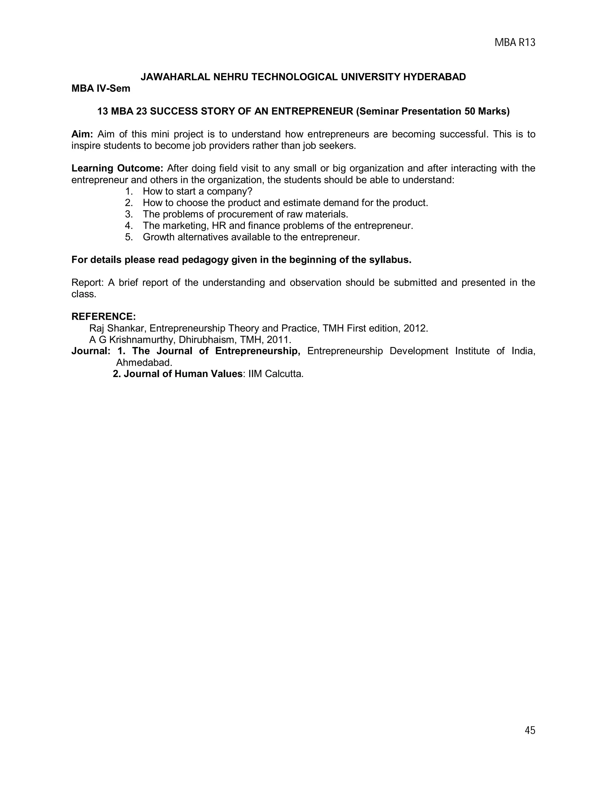MBA R13
45
JAWAHARLAL NEHRU TECHNOLOGICAL UNIVERSITY HYDERABAD
MBA IV-Sem
13 MBA 23 SUCCESS STORY OF AN ENTREPRENEUR (Seminar Presentation 50 Marks)
Aim: Aim of this mini project is to understand how entrepreneurs are becoming successful. This is to
inspire students to become job providers rather than job seekers.
Learning Outcome: After doing field visit to any small or big organization and after interacting with the
entrepreneur and others in the organization, the students should be able to understand:
1. How to start a company?
2. How to choose the product and estimate demand for the product.
3. The problems of procurement of raw materials.
4. The marketing, HR and finance problems of the entrepreneur.
5. Growth alternatives available to the entrepreneur.
For details please read pedagogy given in the beginning of the syllabus.
Report: A brief report of the understanding and observation should be submitted and presented in the
class.
REFERENCE:
Raj Shankar, Entrepreneurship Theory and Practice, TMH First edition, 2012.
A G Krishnamurthy, Dhirubhaism, TMH, 2011.
Journal: 1. The Journal of Entrepreneurship, Entrepreneurship Development Institute of India,
Ahmedabad.
2. Journal of Human Values: IIM Calcutta.
 