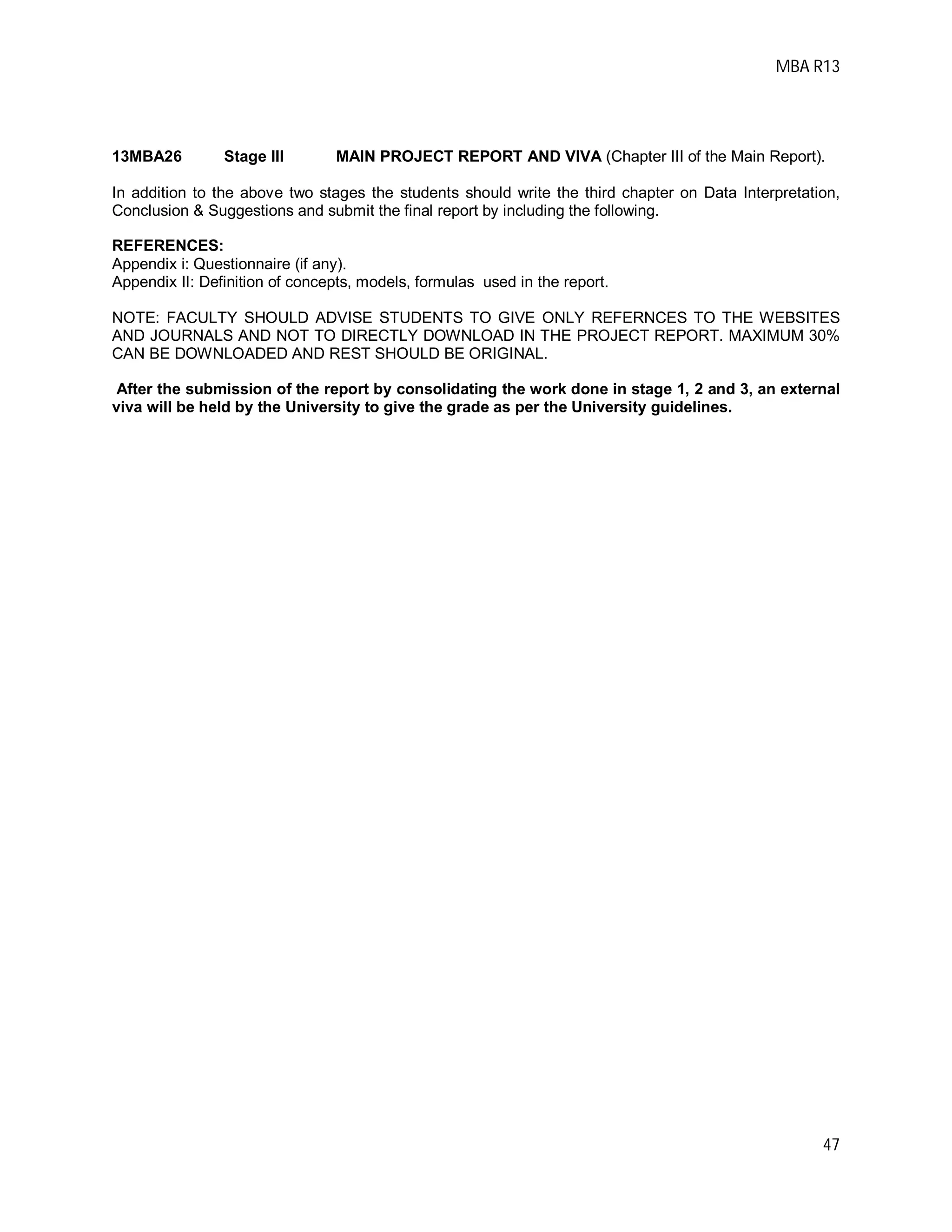 MBA R13
47
13MBA26 Stage III MAIN PROJECT REPORT AND VIVA (Chapter III of the Main Report).
In addition to the above two stages the students should write the third chapter on Data Interpretation,
Conclusion & Suggestions and submit the final report by including the following.
REFERENCES:
Appendix i: Questionnaire (if any).
Appendix II: Definition of concepts, models, formulas used in the report.
NOTE: FACULTY SHOULD ADVISE STUDENTS TO GIVE ONLY REFERNCES TO THE WEBSITES
AND JOURNALS AND NOT TO DIRECTLY DOWNLOAD IN THE PROJECT REPORT. MAXIMUM 30%
CAN BE DOWNLOADED AND REST SHOULD BE ORIGINAL.
After the submission of the report by consolidating the work done in stage 1, 2 and 3, an external
viva will be held by the University to give the grade as per the University guidelines.
 