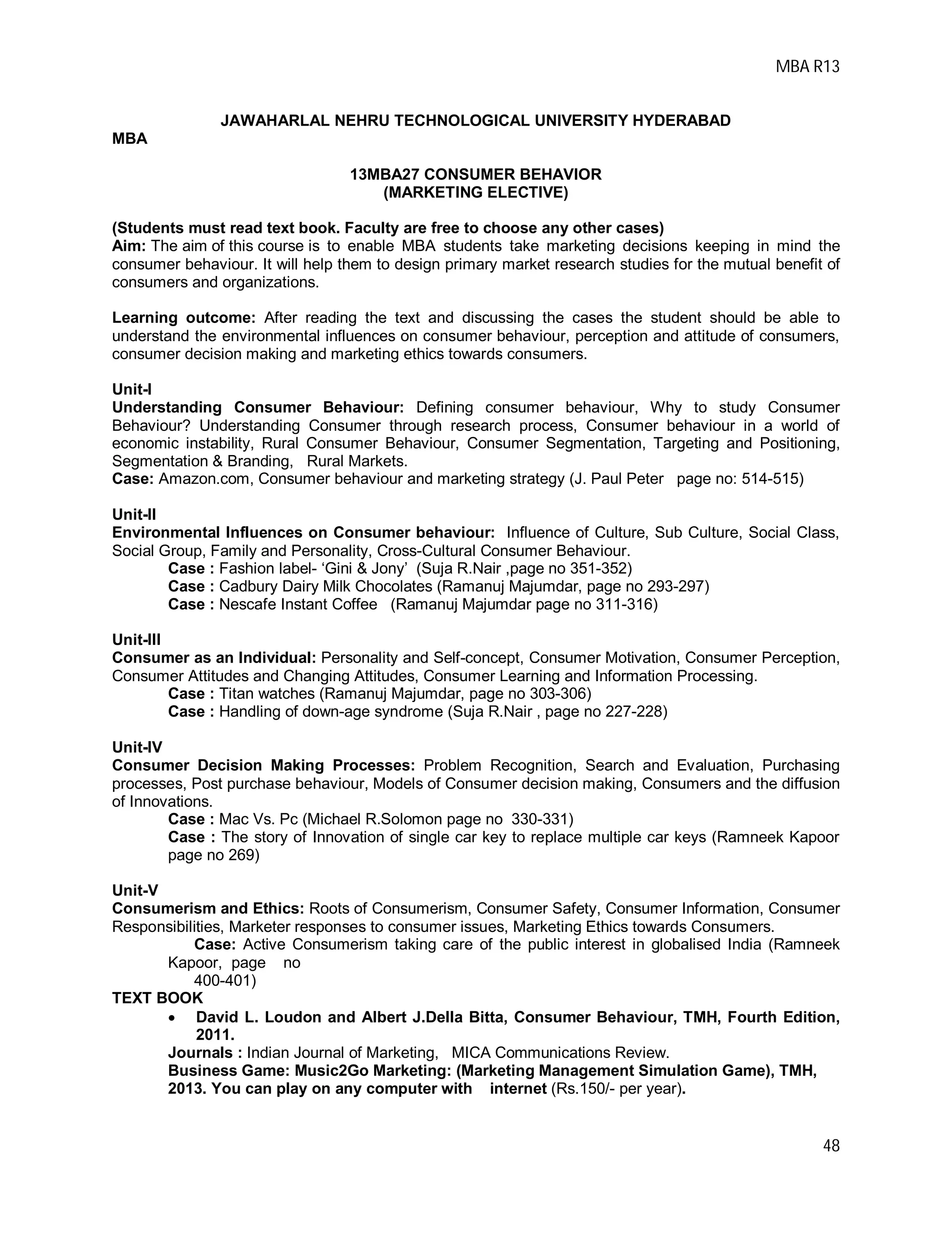 MBA R13
48
JAWAHARLAL NEHRU TECHNOLOGICAL UNIVERSITY HYDERABAD
MBA
13MBA27 CONSUMER BEHAVIOR
(MARKETING ELECTIVE)
(Students must read text book. Faculty are free to choose any other cases)
Aim: The aim of this course is to enable MBA students take marketing decisions keeping in mind the
consumer behaviour. It will help them to design primary market research studies for the mutual benefit of
consumers and organizations.
Learning outcome: After reading the text and discussing the cases the student should be able to
understand the environmental influences on consumer behaviour, perception and attitude of consumers,
consumer decision making and marketing ethics towards consumers.
Unit-I
Understanding Consumer Behaviour: Defining consumer behaviour, Why to study Consumer
Behaviour? Understanding Consumer through research process, Consumer behaviour in a world of
economic instability, Rural Consumer Behaviour, Consumer Segmentation, Targeting and Positioning,
Segmentation & Branding, Rural Markets.
Case: Amazon.com, Consumer behaviour and marketing strategy (J. Paul Peter page no: 514-515)
Unit-II
Environmental Influences on Consumer behaviour: Influence of Culture, Sub Culture, Social Class,
Social Group, Family and Personality, Cross-Cultural Consumer Behaviour.
Case : Fashion label- ‘Gini & Jony’ (Suja R.Nair ,page no 351-352)
Case : Cadbury Dairy Milk Chocolates (Ramanuj Majumdar, page no 293-297)
Case : Nescafe Instant Coffee (Ramanuj Majumdar page no 311-316)
Unit-III
Consumer as an Individual: Personality and Self-concept, Consumer Motivation, Consumer Perception,
Consumer Attitudes and Changing Attitudes, Consumer Learning and Information Processing.
Case : Titan watches (Ramanuj Majumdar, page no 303-306)
Case : Handling of down-age syndrome (Suja R.Nair , page no 227-228)
Unit-IV
Consumer Decision Making Processes: Problem Recognition, Search and Evaluation, Purchasing
processes, Post purchase behaviour, Models of Consumer decision making, Consumers and the diffusion
of Innovations.
Case : Mac Vs. Pc (Michael R.Solomon page no 330-331)
Case : The story of Innovation of single car key to replace multiple car keys (Ramneek Kapoor
page no 269)
Unit-V
Consumerism and Ethics: Roots of Consumerism, Consumer Safety, Consumer Information, Consumer
Responsibilities, Marketer responses to consumer issues, Marketing Ethics towards Consumers.
Case: Active Consumerism taking care of the public interest in globalised India (Ramneek
Kapoor, page no
400-401)
TEXT BOOK
 David L. Loudon and Albert J.Della Bitta, Consumer Behaviour, TMH, Fourth Edition,
2011.
Journals : Indian Journal of Marketing, MICA Communications Review.
Business Game: Music2Go Marketing: (Marketing Management Simulation Game), TMH,
2013. You can play on any computer with internet (Rs.150/- per year).
 