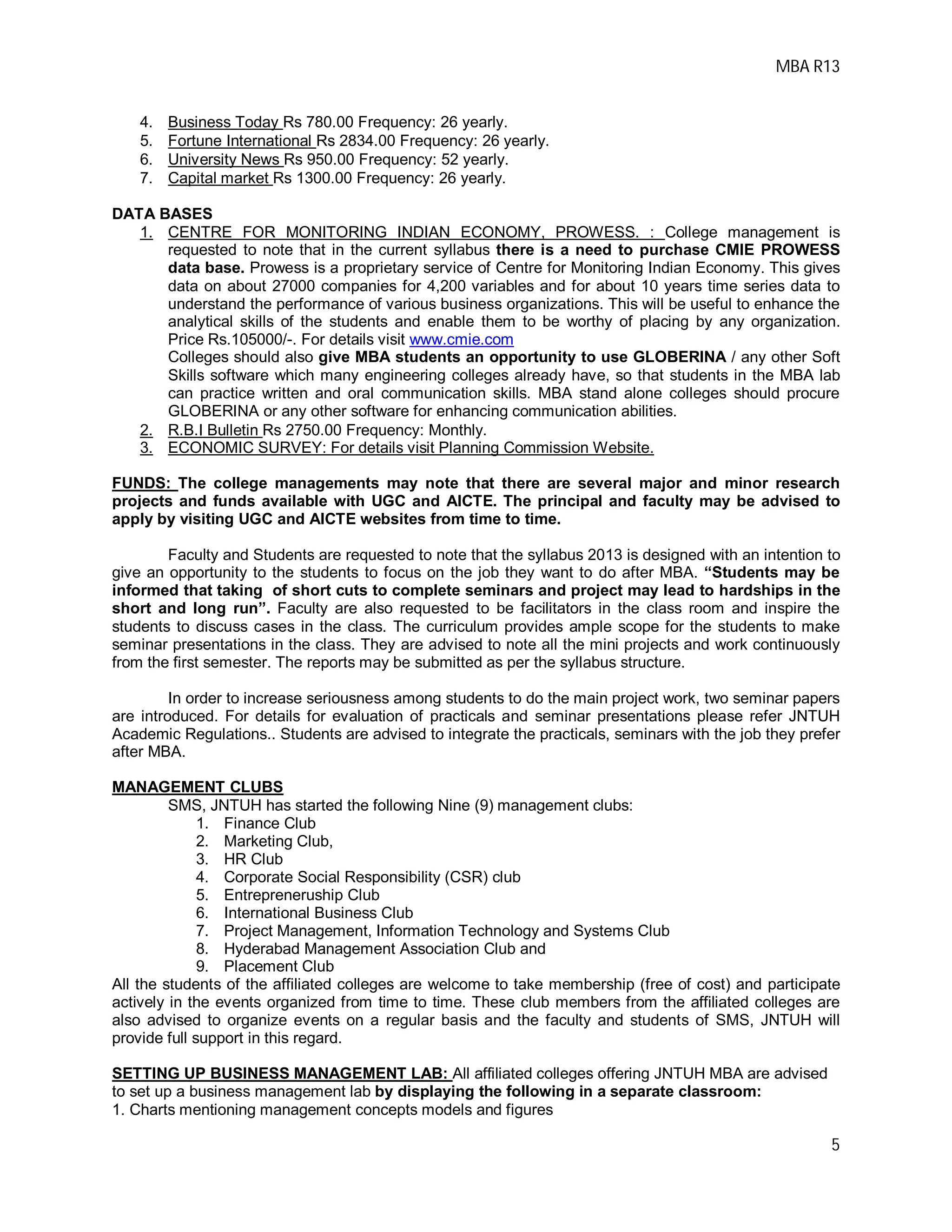 MBA R13
5
4. Business Today Rs 780.00 Frequency: 26 yearly.
5. Fortune International Rs 2834.00 Frequency: 26 yearly.
6. University News Rs 950.00 Frequency: 52 yearly.
7. Capital market Rs 1300.00 Frequency: 26 yearly.
DATA BASES
1. CENTRE FOR MONITORING INDIAN ECONOMY, PROWESS. : College management is
requested to note that in the current syllabus there is a need to purchase CMIE PROWESS
data base. Prowess is a proprietary service of Centre for Monitoring Indian Economy. This gives
data on about 27000 companies for 4,200 variables and for about 10 years time series data to
understand the performance of various business organizations. This will be useful to enhance the
analytical skills of the students and enable them to be worthy of placing by any organization.
Price Rs.105000/-. For details visit www.cmie.com
Colleges should also give MBA students an opportunity to use GLOBERINA / any other Soft
Skills software which many engineering colleges already have, so that students in the MBA lab
can practice written and oral communication skills. MBA stand alone colleges should procure
GLOBERINA or any other software for enhancing communication abilities.
2. R.B.I Bulletin Rs 2750.00 Frequency: Monthly.
3. ECONOMIC SURVEY: For details visit Planning Commission Website.
FUNDS: The college managements may note that there are several major and minor research
projects and funds available with UGC and AICTE. The principal and faculty may be advised to
apply by visiting UGC and AICTE websites from time to time.
Faculty and Students are requested to note that the syllabus 2013 is designed with an intention to
give an opportunity to the students to focus on the job they want to do after MBA. “Students may be
informed that taking of short cuts to complete seminars and project may lead to hardships in the
short and long run”. Faculty are also requested to be facilitators in the class room and inspire the
students to discuss cases in the class. The curriculum provides ample scope for the students to make
seminar presentations in the class. They are advised to note all the mini projects and work continuously
from the first semester. The reports may be submitted as per the syllabus structure.
In order to increase seriousness among students to do the main project work, two seminar papers
are introduced. For details for evaluation of practicals and seminar presentations please refer JNTUH
Academic Regulations.. Students are advised to integrate the practicals, seminars with the job they prefer
after MBA.
MANAGEMENT CLUBS
SMS, JNTUH has started the following Nine (9) management clubs:
1. Finance Club
2. Marketing Club,
3. HR Club
4. Corporate Social Responsibility (CSR) club
5. Entrepreneruship Club
6. International Business Club
7. Project Management, Information Technology and Systems Club
8. Hyderabad Management Association Club and
9. Placement Club
All the students of the affiliated colleges are welcome to take membership (free of cost) and participate
actively in the events organized from time to time. These club members from the affiliated colleges are
also advised to organize events on a regular basis and the faculty and students of SMS, JNTUH will
provide full support in this regard.
SETTING UP BUSINESS MANAGEMENT LAB: All affiliated colleges offering JNTUH MBA are advised
to set up a business management lab by displaying the following in a separate classroom:
1. Charts mentioning management concepts models and figures
 