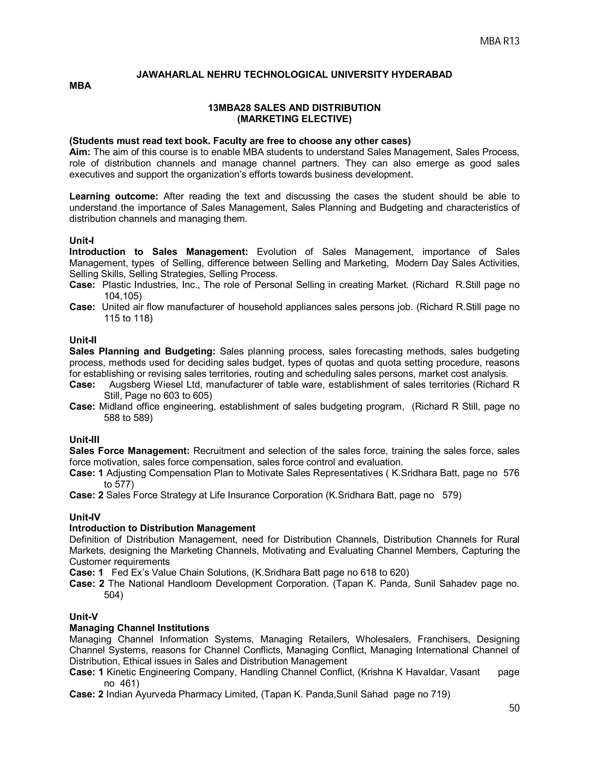 MBA R13
50
JAWAHARLAL NEHRU TECHNOLOGICAL UNIVERSITY HYDERABAD
MBA
13MBA28 SALES AND DISTRIBUTION
(MARKETING ELECTIVE)
(Students must read text book. Faculty are free to choose any other cases)
Aim: The aim of this course is to enable MBA students to understand Sales Management, Sales Process,
role of distribution channels and manage channel partners. They can also emerge as good sales
executives and support the organization’s efforts towards business development.
Learning outcome: After reading the text and discussing the cases the student should be able to
understand the importance of Sales Management, Sales Planning and Budgeting and characteristics of
distribution channels and managing them.
Unit-I
Introduction to Sales Management: Evolution of Sales Management, importance of Sales
Management, types of Selling, difference between Selling and Marketing, Modern Day Sales Activities,
Selling Skills, Selling Strategies, Selling Process.
Case: Plastic Industries, Inc., The role of Personal Selling in creating Market. (Richard R.Still page no
104,105)
Case: United air flow manufacturer of household appliances sales persons job. (Richard R.Still page no
115 to 118)
Unit-II
Sales Planning and Budgeting: Sales planning process, sales forecasting methods, sales budgeting
process, methods used for deciding sales budget, types of quotas and quota setting procedure, reasons
for establishing or revising sales territories, routing and scheduling sales persons, market cost analysis.
Case: Augsberg Wiesel Ltd, manufacturer of table ware, establishment of sales territories (Richard R
Still, Page no 603 to 605)
Case: Midland office engineering, establishment of sales budgeting program, (Richard R Still, page no
588 to 589)
Unit-III
Sales Force Management: Recruitment and selection of the sales force, training the sales force, sales
force motivation, sales force compensation, sales force control and evaluation.
Case: 1 Adjusting Compensation Plan to Motivate Sales Representatives ( K.Sridhara Batt, page no 576
to 577)
Case: 2 Sales Force Strategy at Life Insurance Corporation (K.Sridhara Batt, page no 579)
Unit-IV
Introduction to Distribution Management
Definition of Distribution Management, need for Distribution Channels, Distribution Channels for Rural
Markets, designing the Marketing Channels, Motivating and Evaluating Channel Members, Capturing the
Customer requirements
Case: 1 Fed Ex’s Value Chain Solutions, (K.Sridhara Batt page no 618 to 620)
Case: 2 The National Handloom Development Corporation. (Tapan K. Panda, Sunil Sahadev page no.
504)
Unit-V
Managing Channel Institutions
Managing Channel Information Systems, Managing Retailers, Wholesalers, Franchisers, Designing
Channel Systems, reasons for Channel Conflicts, Managing Conflict, Managing International Channel of
Distribution, Ethical issues in Sales and Distribution Management
Case: 1 Kinetic Engineering Company, Handling Channel Conflict, (Krishna K Havaldar, Vasant page
no 461)
Case: 2 Indian Ayurveda Pharmacy Limited, (Tapan K. Panda,Sunil Sahad page no 719)
 