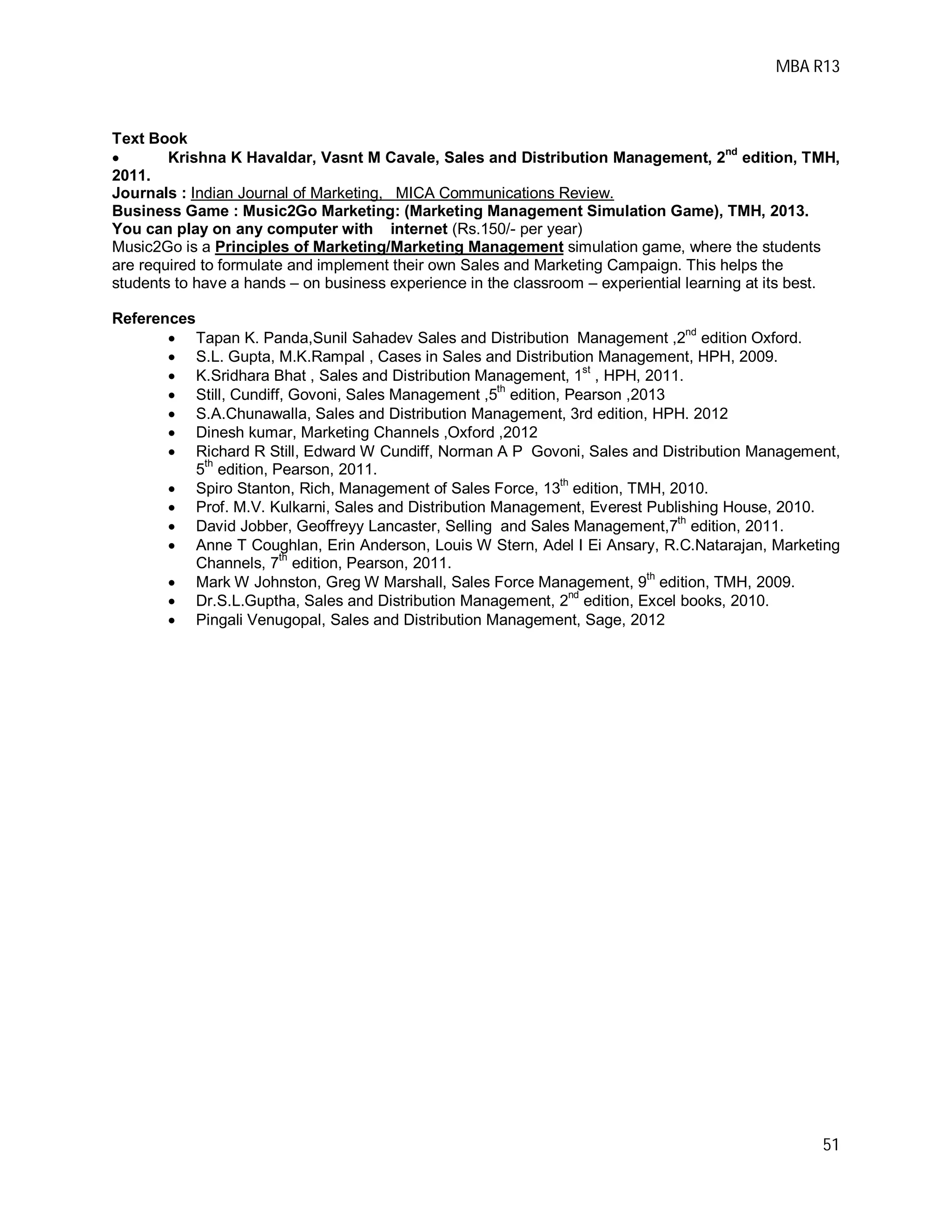 MBA R13
51
Text Book
 Krishna K Havaldar, Vasnt M Cavale, Sales and Distribution Management, 2
nd
edition, TMH,
2011.
Journals : Indian Journal of Marketing, MICA Communications Review.
Business Game : Music2Go Marketing: (Marketing Management Simulation Game), TMH, 2013.
You can play on any computer with internet (Rs.150/- per year)
Music2Go is a Principles of Marketing/Marketing Management simulation game, where the students
are required to formulate and implement their own Sales and Marketing Campaign. This helps the
students to have a hands – on business experience in the classroom – experiential learning at its best.
References
 Tapan K. Panda,Sunil Sahadev Sales and Distribution Management ,2
nd
edition Oxford.
 S.L. Gupta, M.K.Rampal , Cases in Sales and Distribution Management, HPH, 2009.
 K.Sridhara Bhat , Sales and Distribution Management, 1st
, HPH, 2011.
 Still, Cundiff, Govoni, Sales Management ,5
th
edition, Pearson ,2013
 S.A.Chunawalla, Sales and Distribution Management, 3rd edition, HPH. 2012
 Dinesh kumar, Marketing Channels ,Oxford ,2012
 Richard R Still, Edward W Cundiff, Norman A P Govoni, Sales and Distribution Management,
5
th
edition, Pearson, 2011.
 Spiro Stanton, Rich, Management of Sales Force, 13
th
edition, TMH, 2010.
 Prof. M.V. Kulkarni, Sales and Distribution Management, Everest Publishing House, 2010.
 David Jobber, Geoffreyy Lancaster, Selling and Sales Management,7
th
edition, 2011.
 Anne T Coughlan, Erin Anderson, Louis W Stern, Adel I Ei Ansary, R.C.Natarajan, Marketing
Channels, 7
th
edition, Pearson, 2011.
 Mark W Johnston, Greg W Marshall, Sales Force Management, 9
th
edition, TMH, 2009.
 Dr.S.L.Guptha, Sales and Distribution Management, 2
nd
edition, Excel books, 2010.
 Pingali Venugopal, Sales and Distribution Management, Sage, 2012
 