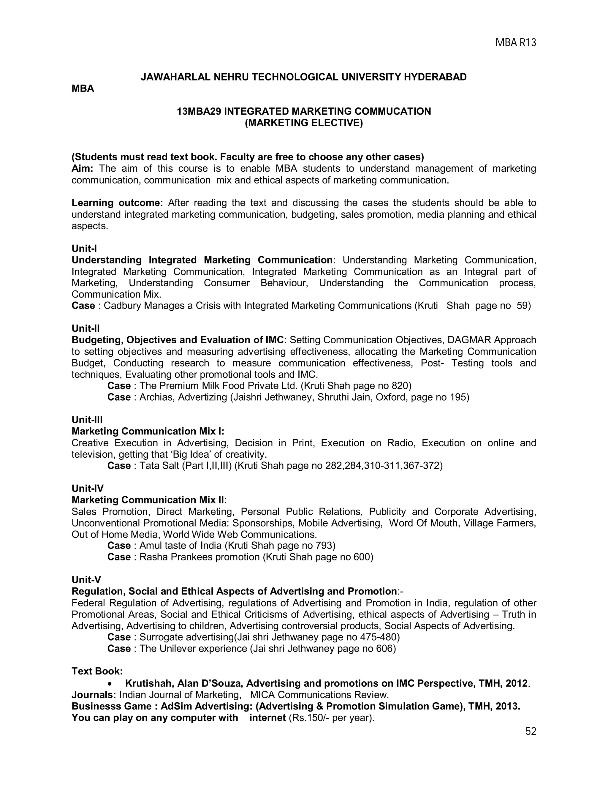 MBA R13
52
JAWAHARLAL NEHRU TECHNOLOGICAL UNIVERSITY HYDERABAD
MBA
13MBA29 INTEGRATED MARKETING COMMUCATION
(MARKETING ELECTIVE)
(Students must read text book. Faculty are free to choose any other cases)
Aim: The aim of this course is to enable MBA students to understand management of marketing
communication, communication mix and ethical aspects of marketing communication.
Learning outcome: After reading the text and discussing the cases the students should be able to
understand integrated marketing communication, budgeting, sales promotion, media planning and ethical
aspects.
Unit-I
Understanding Integrated Marketing Communication: Understanding Marketing Communication,
Integrated Marketing Communication, Integrated Marketing Communication as an Integral part of
Marketing, Understanding Consumer Behaviour, Understanding the Communication process,
Communication Mix.
Case : Cadbury Manages a Crisis with Integrated Marketing Communications (Kruti Shah page no 59)
Unit-II
Budgeting, Objectives and Evaluation of IMC: Setting Communication Objectives, DAGMAR Approach
to setting objectives and measuring advertising effectiveness, allocating the Marketing Communication
Budget, Conducting research to measure communication effectiveness, Post- Testing tools and
techniques, Evaluating other promotional tools and IMC.
Case : The Premium Milk Food Private Ltd. (Kruti Shah page no 820)
Case : Archias, Advertizing (Jaishri Jethwaney, Shruthi Jain, Oxford, page no 195)
Unit-III
Marketing Communication Mix I:
Creative Execution in Advertising, Decision in Print, Execution on Radio, Execution on online and
television, getting that ‘Big Idea’ of creativity.
Case : Tata Salt (Part I,II,III) (Kruti Shah page no 282,284,310-311,367-372)
Unit-IV
Marketing Communication Mix II:
Sales Promotion, Direct Marketing, Personal Public Relations, Publicity and Corporate Advertising,
Unconventional Promotional Media: Sponsorships, Mobile Advertising, Word Of Mouth, Village Farmers,
Out of Home Media, World Wide Web Communications.
Case : Amul taste of India (Kruti Shah page no 793)
Case : Rasha Prankees promotion (Kruti Shah page no 600)
Unit-V
Regulation, Social and Ethical Aspects of Advertising and Promotion:-
Federal Regulation of Advertising, regulations of Advertising and Promotion in India, regulation of other
Promotional Areas, Social and Ethical Criticisms of Advertising, ethical aspects of Advertising – Truth in
Advertising, Advertising to children, Advertising controversial products, Social Aspects of Advertising.
Case : Surrogate advertising(Jai shri Jethwaney page no 475-480)
Case : The Unilever experience (Jai shri Jethwaney page no 606)
Text Book:
 Krutishah, Alan D’Souza, Advertising and promotions on IMC Perspective, TMH, 2012.
Journals: Indian Journal of Marketing, MICA Communications Review.
Businesss Game : AdSim Advertising: (Advertising & Promotion Simulation Game), TMH, 2013.
You can play on any computer with internet (Rs.150/- per year).
 