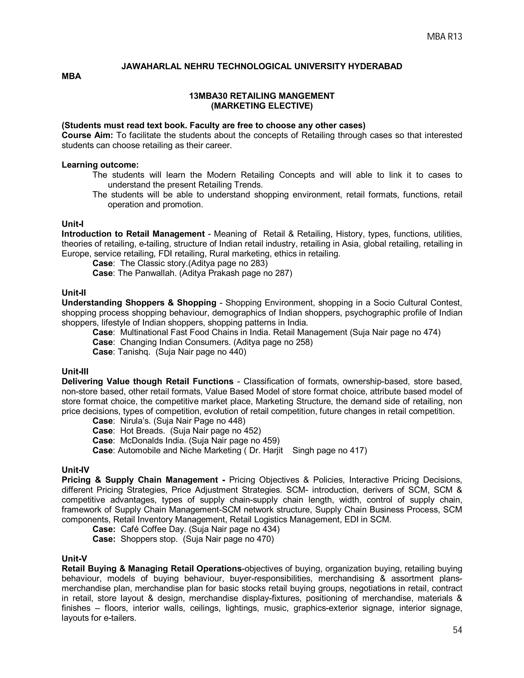 MBA R13
54
JAWAHARLAL NEHRU TECHNOLOGICAL UNIVERSITY HYDERABAD
MBA
13MBA30 RETAILING MANGEMENT
(MARKETING ELECTIVE)
(Students must read text book. Faculty are free to choose any other cases)
Course Aim: To facilitate the students about the concepts of Retailing through cases so that interested
students can choose retailing as their career.
Learning outcome:
The students will learn the Modern Retailing Concepts and will able to link it to cases to
understand the present Retailing Trends.
The students will be able to understand shopping environment, retail formats, functions, retail
operation and promotion.
Unit-I
Introduction to Retail Management - Meaning of Retail & Retailing, History, types, functions, utilities,
theories of retailing, e-tailing, structure of Indian retail industry, retailing in Asia, global retailing, retailing in
Europe, service retailing, FDI retailing, Rural marketing, ethics in retailing.
Case: The Classic story.(Aditya page no 283)
Case: The Panwallah. (Aditya Prakash page no 287)
Unit-II
Understanding Shoppers & Shopping - Shopping Environment, shopping in a Socio Cultural Contest,
shopping process shopping behaviour, demographics of Indian shoppers, psychographic profile of Indian
shoppers, lifestyle of Indian shoppers, shopping patterns in India.
Case: Multinational Fast Food Chains in India. Retail Management (Suja Nair page no 474)
Case: Changing Indian Consumers. (Aditya page no 258)
Case: Tanishq. (Suja Nair page no 440)
Unit-III
Delivering Value though Retail Functions - Classification of formats, ownership-based, store based,
non-store based, other retail formats, Value Based Model of store format choice, attribute based model of
store format choice, the competitive market place, Marketing Structure, the demand side of retailing, non
price decisions, types of competition, evolution of retail competition, future changes in retail competition.
Case: Nirula’s. (Suja Nair Page no 448)
Case: Hot Breads. (Suja Nair page no 452)
Case: McDonalds India. (Suja Nair page no 459)
Case: Automobile and Niche Marketing ( Dr. Harjit Singh page no 417)
Unit-IV
Pricing & Supply Chain Management - Pricing Objectives & Policies, Interactive Pricing Decisions,
different Pricing Strategies, Price Adjustment Strategies. SCM- introduction, derivers of SCM, SCM &
competitive advantages, types of supply chain-supply chain length, width, control of supply chain,
framework of Supply Chain Management-SCM network structure, Supply Chain Business Process, SCM
components, Retail Inventory Management, Retail Logistics Management, EDI in SCM.
Case: Café Coffee Day. (Suja Nair page no 434)
Case: Shoppers stop. (Suja Nair page no 470)
Unit-V
Retail Buying & Managing Retail Operations-objectives of buying, organization buying, retailing buying
behaviour, models of buying behaviour, buyer-responsibilities, merchandising & assortment plans-
merchandise plan, merchandise plan for basic stocks retail buying groups, negotiations in retail, contract
in retail, store layout & design, merchandise display-fixtures, positioning of merchandise, materials &
finishes – floors, interior walls, ceilings, lightings, music, graphics-exterior signage, interior signage,
layouts for e-tailers.
 