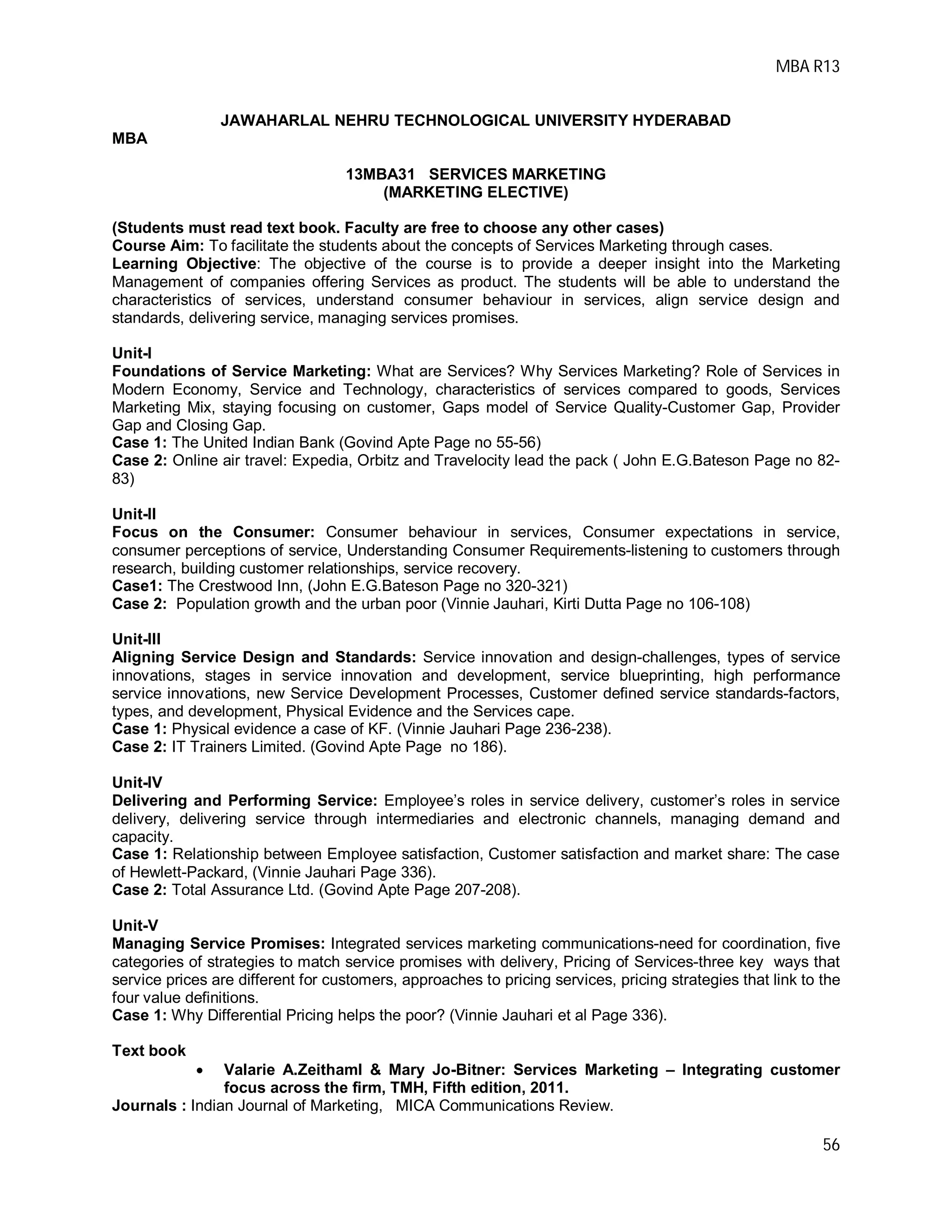 MBA R13
56
JAWAHARLAL NEHRU TECHNOLOGICAL UNIVERSITY HYDERABAD
MBA
13MBA31 SERVICES MARKETING
(MARKETING ELECTIVE)
(Students must read text book. Faculty are free to choose any other cases)
Course Aim: To facilitate the students about the concepts of Services Marketing through cases.
Learning Objective: The objective of the course is to provide a deeper insight into the Marketing
Management of companies offering Services as product. The students will be able to understand the
characteristics of services, understand consumer behaviour in services, align service design and
standards, delivering service, managing services promises.
Unit-I
Foundations of Service Marketing: What are Services? Why Services Marketing? Role of Services in
Modern Economy, Service and Technology, characteristics of services compared to goods, Services
Marketing Mix, staying focusing on customer, Gaps model of Service Quality-Customer Gap, Provider
Gap and Closing Gap.
Case 1: The United Indian Bank (Govind Apte Page no 55-56)
Case 2: Online air travel: Expedia, Orbitz and Travelocity lead the pack ( John E.G.Bateson Page no 82-
83)
Unit-II
Focus on the Consumer: Consumer behaviour in services, Consumer expectations in service,
consumer perceptions of service, Understanding Consumer Requirements-listening to customers through
research, building customer relationships, service recovery.
Case1: The Crestwood Inn, (John E.G.Bateson Page no 320-321)
Case 2: Population growth and the urban poor (Vinnie Jauhari, Kirti Dutta Page no 106-108)
Unit-III
Aligning Service Design and Standards: Service innovation and design-challenges, types of service
innovations, stages in service innovation and development, service blueprinting, high performance
service innovations, new Service Development Processes, Customer defined service standards-factors,
types, and development, Physical Evidence and the Services cape.
Case 1: Physical evidence a case of KF. (Vinnie Jauhari Page 236-238).
Case 2: IT Trainers Limited. (Govind Apte Page no 186).
Unit-IV
Delivering and Performing Service: Employee’s roles in service delivery, customer’s roles in service
delivery, delivering service through intermediaries and electronic channels, managing demand and
capacity.
Case 1: Relationship between Employee satisfaction, Customer satisfaction and market share: The case
of Hewlett-Packard, (Vinnie Jauhari Page 336).
Case 2: Total Assurance Ltd. (Govind Apte Page 207-208).
Unit-V
Managing Service Promises: Integrated services marketing communications-need for coordination, five
categories of strategies to match service promises with delivery, Pricing of Services-three key ways that
service prices are different for customers, approaches to pricing services, pricing strategies that link to the
four value definitions.
Case 1: Why Differential Pricing helps the poor? (Vinnie Jauhari et al Page 336).
Text book
 Valarie A.Zeithaml & Mary Jo-Bitner: Services Marketing – Integrating customer
focus across the firm, TMH, Fifth edition, 2011.
Journals : Indian Journal of Marketing, MICA Communications Review.
 