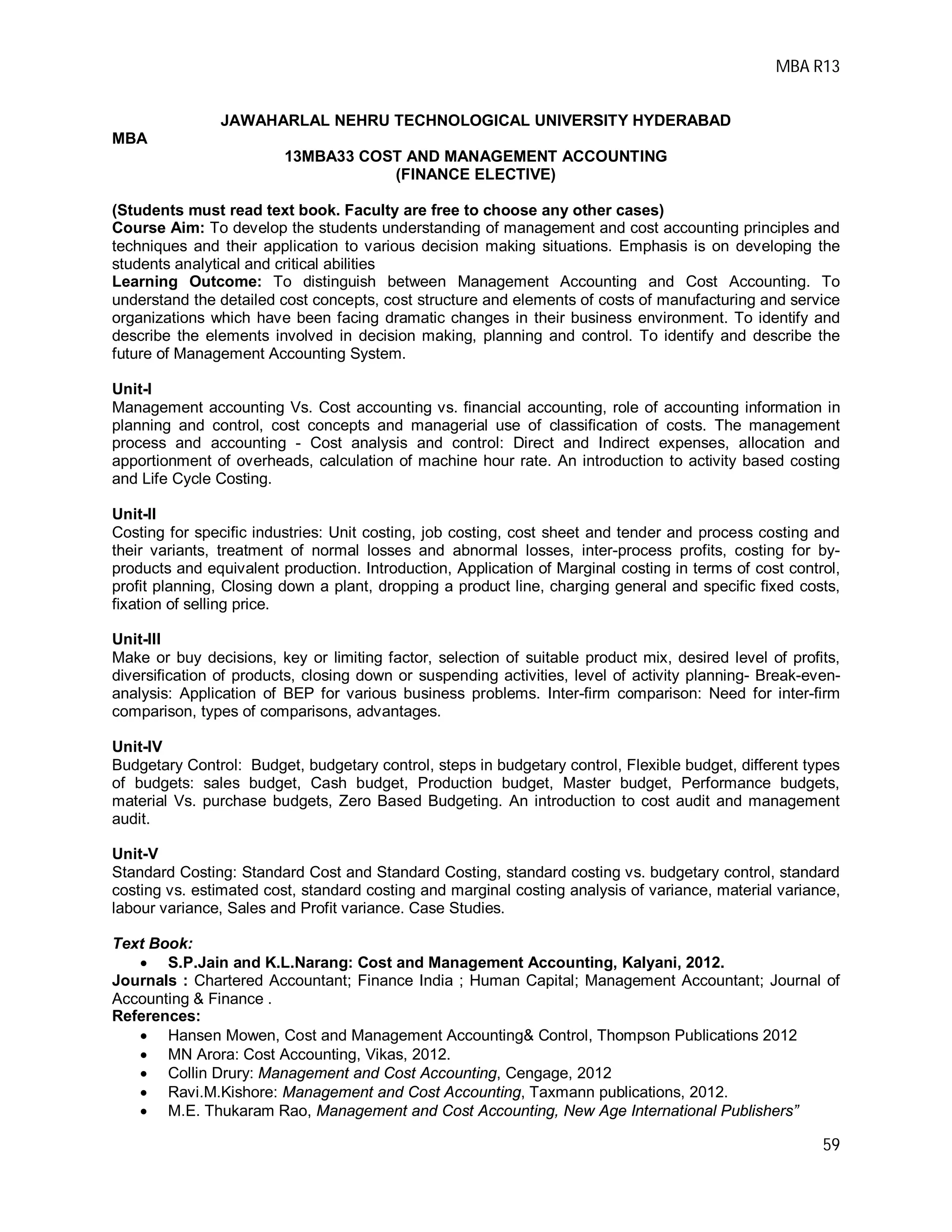 MBA R13
59
JAWAHARLAL NEHRU TECHNOLOGICAL UNIVERSITY HYDERABAD
MBA
13MBA33 COST AND MANAGEMENT ACCOUNTING
(FINANCE ELECTIVE)
(Students must read text book. Faculty are free to choose any other cases)
Course Aim: To develop the students understanding of management and cost accounting principles and
techniques and their application to various decision making situations. Emphasis is on developing the
students analytical and critical abilities
Learning Outcome: To distinguish between Management Accounting and Cost Accounting. To
understand the detailed cost concepts, cost structure and elements of costs of manufacturing and service
organizations which have been facing dramatic changes in their business environment. To identify and
describe the elements involved in decision making, planning and control. To identify and describe the
future of Management Accounting System.
Unit-I
Management accounting Vs. Cost accounting vs. financial accounting, role of accounting information in
planning and control, cost concepts and managerial use of classification of costs. The management
process and accounting - Cost analysis and control: Direct and Indirect expenses, allocation and
apportionment of overheads, calculation of machine hour rate. An introduction to activity based costing
and Life Cycle Costing.
Unit-II
Costing for specific industries: Unit costing, job costing, cost sheet and tender and process costing and
their variants, treatment of normal losses and abnormal losses, inter-process profits, costing for by-
products and equivalent production. Introduction, Application of Marginal costing in terms of cost control,
profit planning, Closing down a plant, dropping a product line, charging general and specific fixed costs,
fixation of selling price.
Unit-III
Make or buy decisions, key or limiting factor, selection of suitable product mix, desired level of profits,
diversification of products, closing down or suspending activities, level of activity planning- Break-even-
analysis: Application of BEP for various business problems. Inter-firm comparison: Need for inter-firm
comparison, types of comparisons, advantages.
Unit-IV
Budgetary Control: Budget, budgetary control, steps in budgetary control, Flexible budget, different types
of budgets: sales budget, Cash budget, Production budget, Master budget, Performance budgets,
material Vs. purchase budgets, Zero Based Budgeting. An introduction to cost audit and management
audit.
Unit-V
Standard Costing: Standard Cost and Standard Costing, standard costing vs. budgetary control, standard
costing vs. estimated cost, standard costing and marginal costing analysis of variance, material variance,
labour variance, Sales and Profit variance. Case Studies.
Text Book:
 S.P.Jain and K.L.Narang: Cost and Management Accounting, Kalyani, 2012.
Journals : Chartered Accountant; Finance India ; Human Capital; Management Accountant; Journal of
Accounting & Finance .
References:
 Hansen Mowen, Cost and Management Accounting& Control, Thompson Publications 2012
 MN Arora: Cost Accounting, Vikas, 2012.
 Collin Drury: Management and Cost Accounting, Cengage, 2012
 Ravi.M.Kishore: Management and Cost Accounting, Taxmann publications, 2012.
 M.E. Thukaram Rao, Management and Cost Accounting, New Age International Publishers”
 