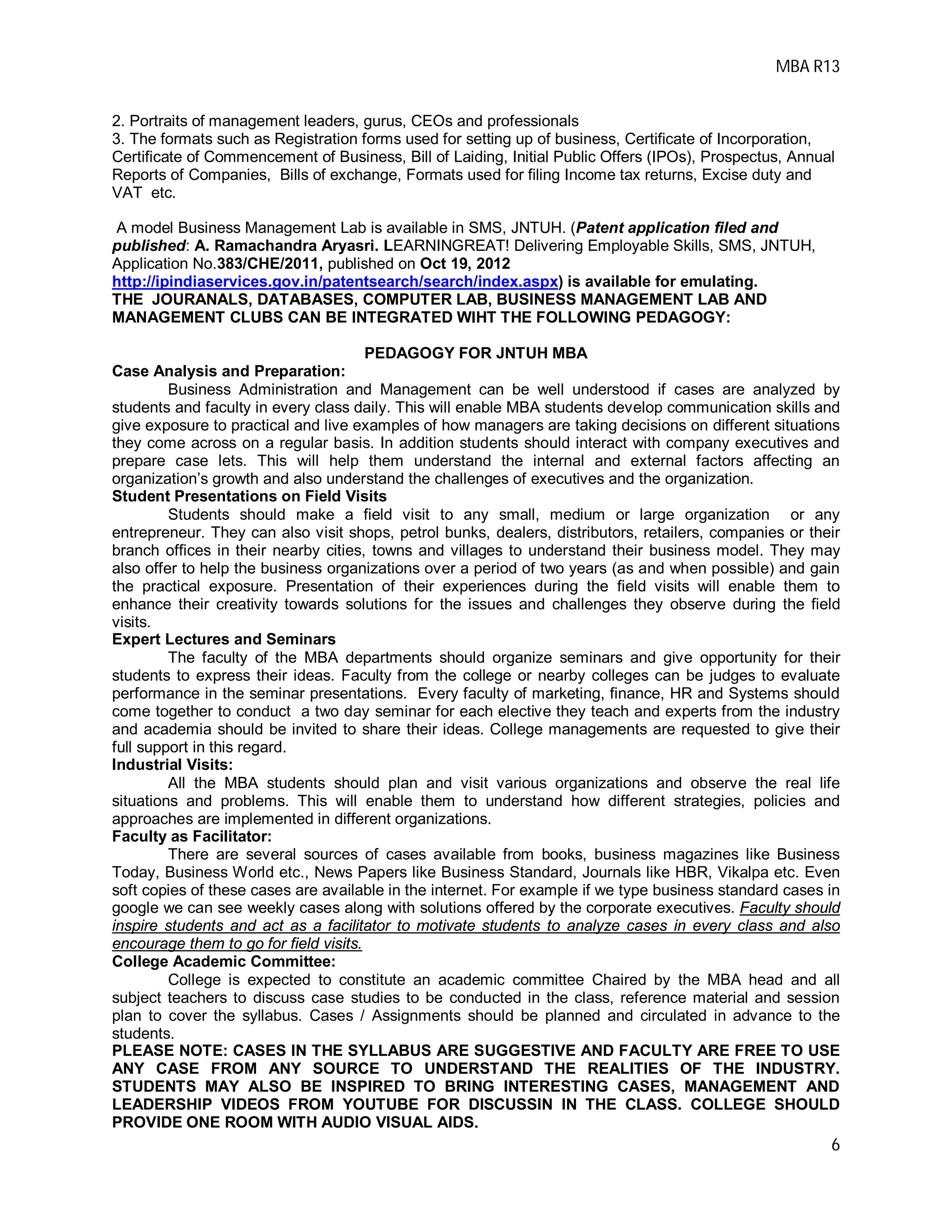 MBA R13
6
2. Portraits of management leaders, gurus, CEOs and professionals
3. The formats such as Registration forms used for setting up of business, Certificate of Incorporation,
Certificate of Commencement of Business, Bill of Laiding, Initial Public Offers (IPOs), Prospectus, Annual
Reports of Companies, Bills of exchange, Formats used for filing Income tax returns, Excise duty and
VAT etc.
A model Business Management Lab is available in SMS, JNTUH. (Patent application filed and
published: A. Ramachandra Aryasri. LEARNINGREAT! Delivering Employable Skills, SMS, JNTUH,
Application No.383/CHE/2011, published on Oct 19, 2012
http://ipindiaservices.gov.in/patentsearch/search/index.aspx) is available for emulating.
THE JOURANALS, DATABASES, COMPUTER LAB, BUSINESS MANAGEMENT LAB AND
MANAGEMENT CLUBS CAN BE INTEGRATED WIHT THE FOLLOWING PEDAGOGY:
PEDAGOGY FOR JNTUH MBA
Case Analysis and Preparation:
Business Administration and Management can be well understood if cases are analyzed by
students and faculty in every class daily. This will enable MBA students develop communication skills and
give exposure to practical and live examples of how managers are taking decisions on different situations
they come across on a regular basis. In addition students should interact with company executives and
prepare case lets. This will help them understand the internal and external factors affecting an
organization’s growth and also understand the challenges of executives and the organization.
Student Presentations on Field Visits
Students should make a field visit to any small, medium or large organization or any
entrepreneur. They can also visit shops, petrol bunks, dealers, distributors, retailers, companies or their
branch offices in their nearby cities, towns and villages to understand their business model. They may
also offer to help the business organizations over a period of two years (as and when possible) and gain
the practical exposure. Presentation of their experiences during the field visits will enable them to
enhance their creativity towards solutions for the issues and challenges they observe during the field
visits.
Expert Lectures and Seminars
The faculty of the MBA departments should organize seminars and give opportunity for their
students to express their ideas. Faculty from the college or nearby colleges can be judges to evaluate
performance in the seminar presentations. Every faculty of marketing, finance, HR and Systems should
come together to conduct a two day seminar for each elective they teach and experts from the industry
and academia should be invited to share their ideas. College managements are requested to give their
full support in this regard.
Industrial Visits:
All the MBA students should plan and visit various organizations and observe the real life
situations and problems. This will enable them to understand how different strategies, policies and
approaches are implemented in different organizations.
Faculty as Facilitator:
There are several sources of cases available from books, business magazines like Business
Today, Business World etc., News Papers like Business Standard, Journals like HBR, Vikalpa etc. Even
soft copies of these cases are available in the internet. For example if we type business standard cases in
google we can see weekly cases along with solutions offered by the corporate executives. Faculty should
inspire students and act as a facilitator to motivate students to analyze cases in every class and also
encourage them to go for field visits.
College Academic Committee:
College is expected to constitute an academic committee Chaired by the MBA head and all
subject teachers to discuss case studies to be conducted in the class, reference material and session
plan to cover the syllabus. Cases / Assignments should be planned and circulated in advance to the
students.
PLEASE NOTE: CASES IN THE SYLLABUS ARE SUGGESTIVE AND FACULTY ARE FREE TO USE
ANY CASE FROM ANY SOURCE TO UNDERSTAND THE REALITIES OF THE INDUSTRY.
STUDENTS MAY ALSO BE INSPIRED TO BRING INTERESTING CASES, MANAGEMENT AND
LEADERSHIP VIDEOS FROM YOUTUBE FOR DISCUSSIN IN THE CLASS. COLLEGE SHOULD
PROVIDE ONE ROOM WITH AUDIO VISUAL AIDS.
 