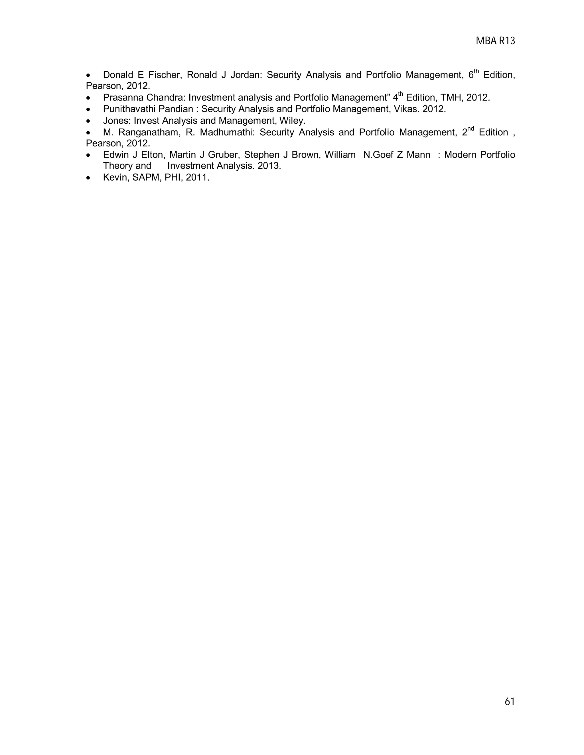 MBA R13
61
 Donald E Fischer, Ronald J Jordan: Security Analysis and Portfolio Management, 6
th
Edition,
Pearson, 2012.
 Prasanna Chandra: Investment analysis and Portfolio Management” 4th
Edition, TMH, 2012.
 Punithavathi Pandian : Security Analysis and Portfolio Management, Vikas. 2012.
 Jones: Invest Analysis and Management, Wiley.
 M. Ranganatham, R. Madhumathi: Security Analysis and Portfolio Management, 2nd
Edition ,
Pearson, 2012.
 Edwin J Elton, Martin J Gruber, Stephen J Brown, William N.Goef Z Mann : Modern Portfolio
Theory and Investment Analysis. 2013.
 Kevin, SAPM, PHI, 2011.
 