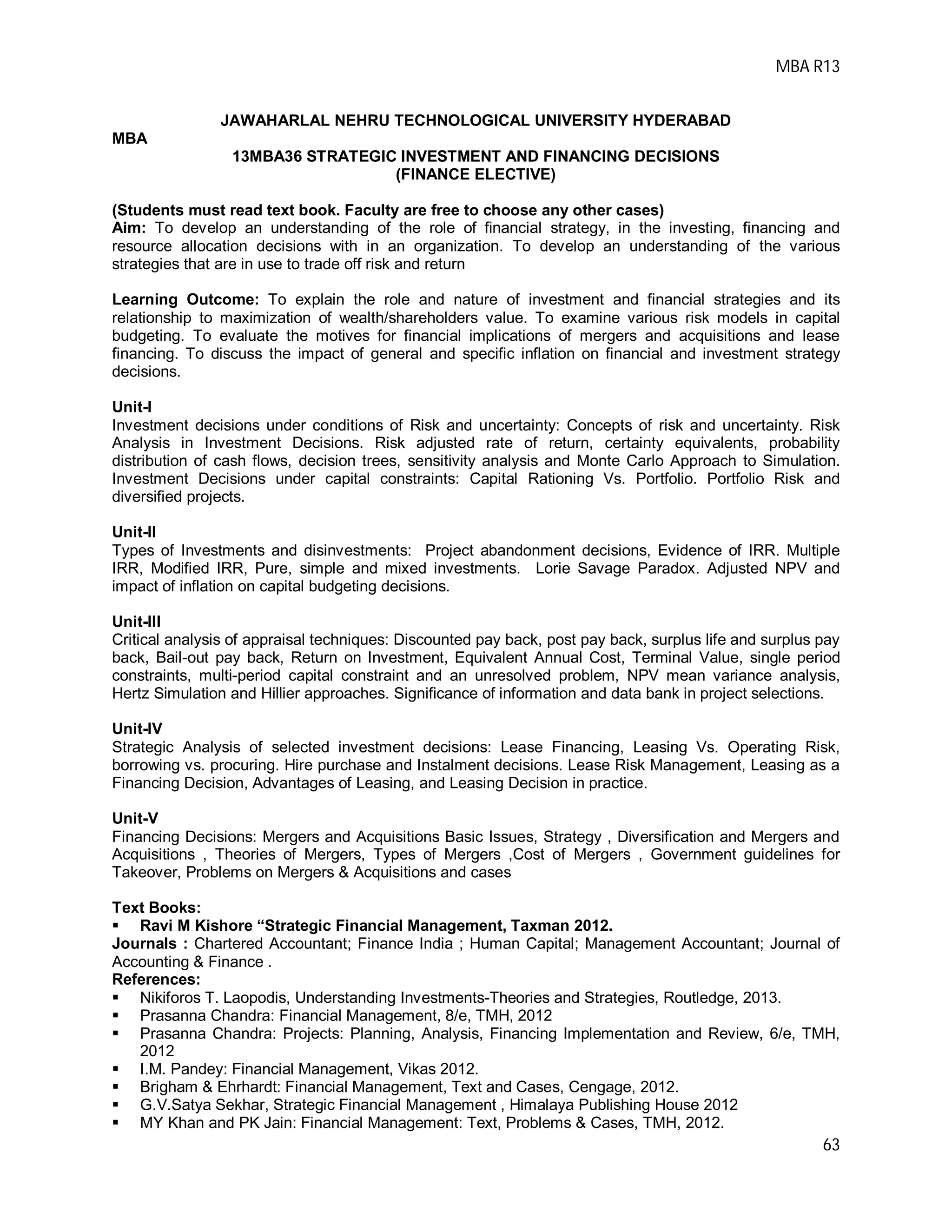 MBA R13
63
JAWAHARLAL NEHRU TECHNOLOGICAL UNIVERSITY HYDERABAD
MBA
13MBA36 STRATEGIC INVESTMENT AND FINANCING DECISIONS
(FINANCE ELECTIVE)
(Students must read text book. Faculty are free to choose any other cases)
Aim: To develop an understanding of the role of financial strategy, in the investing, financing and
resource allocation decisions with in an organization. To develop an understanding of the various
strategies that are in use to trade off risk and return
Learning Outcome: To explain the role and nature of investment and financial strategies and its
relationship to maximization of wealth/shareholders value. To examine various risk models in capital
budgeting. To evaluate the motives for financial implications of mergers and acquisitions and lease
financing. To discuss the impact of general and specific inflation on financial and investment strategy
decisions.
Unit-I
Investment decisions under conditions of Risk and uncertainty: Concepts of risk and uncertainty. Risk
Analysis in Investment Decisions. Risk adjusted rate of return, certainty equivalents, probability
distribution of cash flows, decision trees, sensitivity analysis and Monte Carlo Approach to Simulation.
Investment Decisions under capital constraints: Capital Rationing Vs. Portfolio. Portfolio Risk and
diversified projects.
Unit-II
Types of Investments and disinvestments: Project abandonment decisions, Evidence of IRR. Multiple
IRR, Modified IRR, Pure, simple and mixed investments. Lorie Savage Paradox. Adjusted NPV and
impact of inflation on capital budgeting decisions.
Unit-III
Critical analysis of appraisal techniques: Discounted pay back, post pay back, surplus life and surplus pay
back, Bail-out pay back, Return on Investment, Equivalent Annual Cost, Terminal Value, single period
constraints, multi-period capital constraint and an unresolved problem, NPV mean variance analysis,
Hertz Simulation and Hillier approaches. Significance of information and data bank in project selections.
Unit-IV
Strategic Analysis of selected investment decisions: Lease Financing, Leasing Vs. Operating Risk,
borrowing vs. procuring. Hire purchase and Instalment decisions. Lease Risk Management, Leasing as a
Financing Decision, Advantages of Leasing, and Leasing Decision in practice.
Unit-V
Financing Decisions: Mergers and Acquisitions Basic Issues, Strategy , Diversification and Mergers and
Acquisitions , Theories of Mergers, Types of Mergers ,Cost of Mergers , Government guidelines for
Takeover, Problems on Mergers & Acquisitions and cases
Text Books:
 Ravi M Kishore “Strategic Financial Management, Taxman 2012.
Journals : Chartered Accountant; Finance India ; Human Capital; Management Accountant; Journal of
Accounting & Finance .
References:
 Nikiforos T. Laopodis, Understanding Investments-Theories and Strategies, Routledge, 2013.
 Prasanna Chandra: Financial Management, 8/e, TMH, 2012
 Prasanna Chandra: Projects: Planning, Analysis, Financing Implementation and Review, 6/e, TMH,
2012
 I.M. Pandey: Financial Management, Vikas 2012.
 Brigham & Ehrhardt: Financial Management, Text and Cases, Cengage, 2012.
 G.V.Satya Sekhar, Strategic Financial Management , Himalaya Publishing House 2012
 MY Khan and PK Jain: Financial Management: Text, Problems & Cases, TMH, 2012.
 