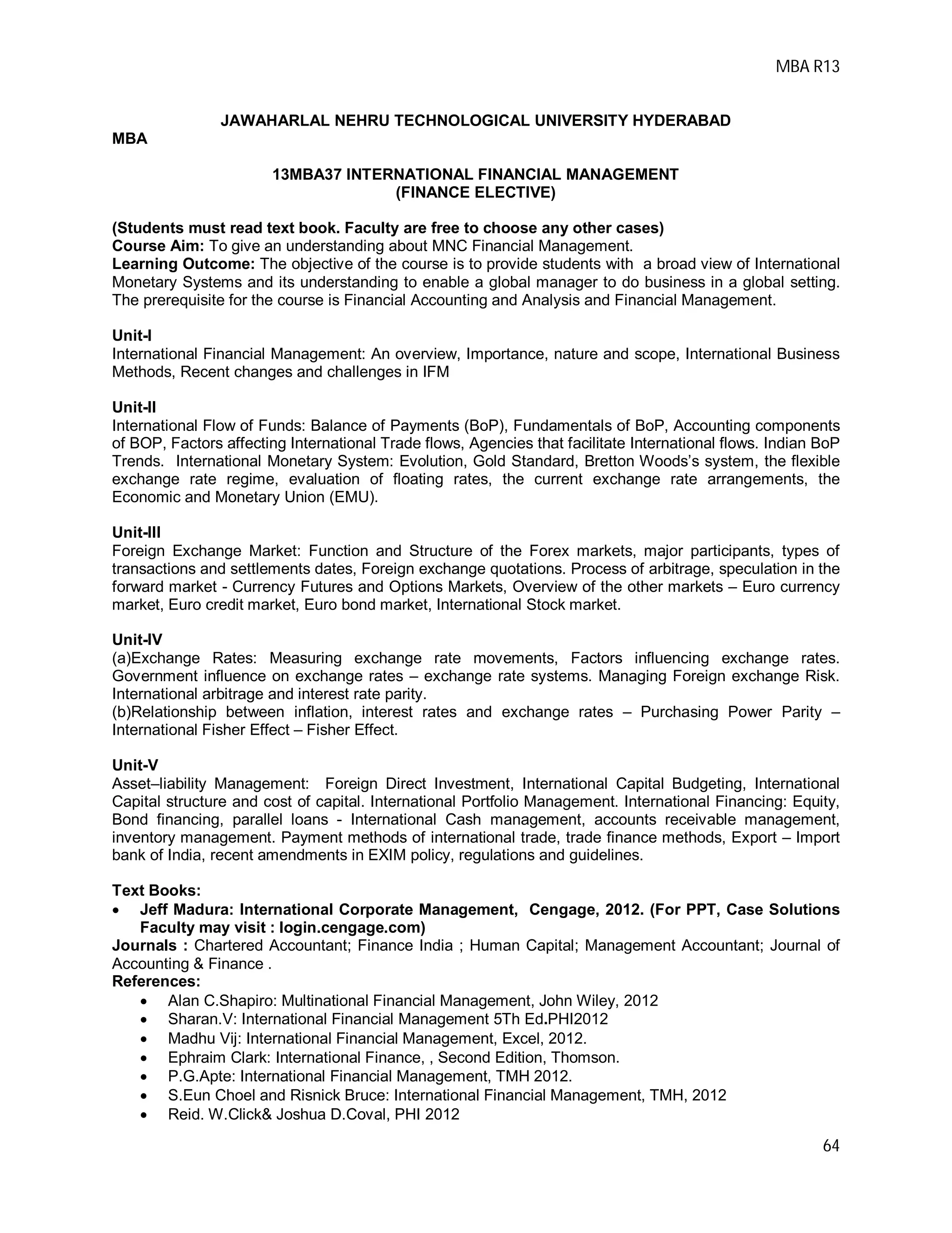MBA R13
64
JAWAHARLAL NEHRU TECHNOLOGICAL UNIVERSITY HYDERABAD
MBA
13MBA37 INTERNATIONAL FINANCIAL MANAGEMENT
(FINANCE ELECTIVE)
(Students must read text book. Faculty are free to choose any other cases)
Course Aim: To give an understanding about MNC Financial Management.
Learning Outcome: The objective of the course is to provide students with a broad view of International
Monetary Systems and its understanding to enable a global manager to do business in a global setting.
The prerequisite for the course is Financial Accounting and Analysis and Financial Management.
Unit-I
International Financial Management: An overview, Importance, nature and scope, International Business
Methods, Recent changes and challenges in IFM
Unit-II
International Flow of Funds: Balance of Payments (BoP), Fundamentals of BoP, Accounting components
of BOP, Factors affecting International Trade flows, Agencies that facilitate International flows. Indian BoP
Trends. International Monetary System: Evolution, Gold Standard, Bretton Woods’s system, the flexible
exchange rate regime, evaluation of floating rates, the current exchange rate arrangements, the
Economic and Monetary Union (EMU).
Unit-III
Foreign Exchange Market: Function and Structure of the Forex markets, major participants, types of
transactions and settlements dates, Foreign exchange quotations. Process of arbitrage, speculation in the
forward market - Currency Futures and Options Markets, Overview of the other markets – Euro currency
market, Euro credit market, Euro bond market, International Stock market.
Unit-IV
(a)Exchange Rates: Measuring exchange rate movements, Factors influencing exchange rates.
Government influence on exchange rates – exchange rate systems. Managing Foreign exchange Risk.
International arbitrage and interest rate parity.
(b)Relationship between inflation, interest rates and exchange rates – Purchasing Power Parity –
International Fisher Effect – Fisher Effect.
Unit-V
Asset–liability Management: Foreign Direct Investment, International Capital Budgeting, International
Capital structure and cost of capital. International Portfolio Management. International Financing: Equity,
Bond financing, parallel loans - International Cash management, accounts receivable management,
inventory management. Payment methods of international trade, trade finance methods, Export – Import
bank of India, recent amendments in EXIM policy, regulations and guidelines.
Text Books:
 Jeff Madura: International Corporate Management, Cengage, 2012. (For PPT, Case Solutions
Faculty may visit : login.cengage.com)
Journals : Chartered Accountant; Finance India ; Human Capital; Management Accountant; Journal of
Accounting & Finance .
References:
 Alan C.Shapiro: Multinational Financial Management, John Wiley, 2012
 Sharan.V: International Financial Management 5Th Ed.PHI2012
 Madhu Vij: International Financial Management, Excel, 2012.
 Ephraim Clark: International Finance, , Second Edition, Thomson.
 P.G.Apte: International Financial Management, TMH 2012.
 S.Eun Choel and Risnick Bruce: International Financial Management, TMH, 2012
 Reid. W.Click& Joshua D.Coval, PHI 2012
 