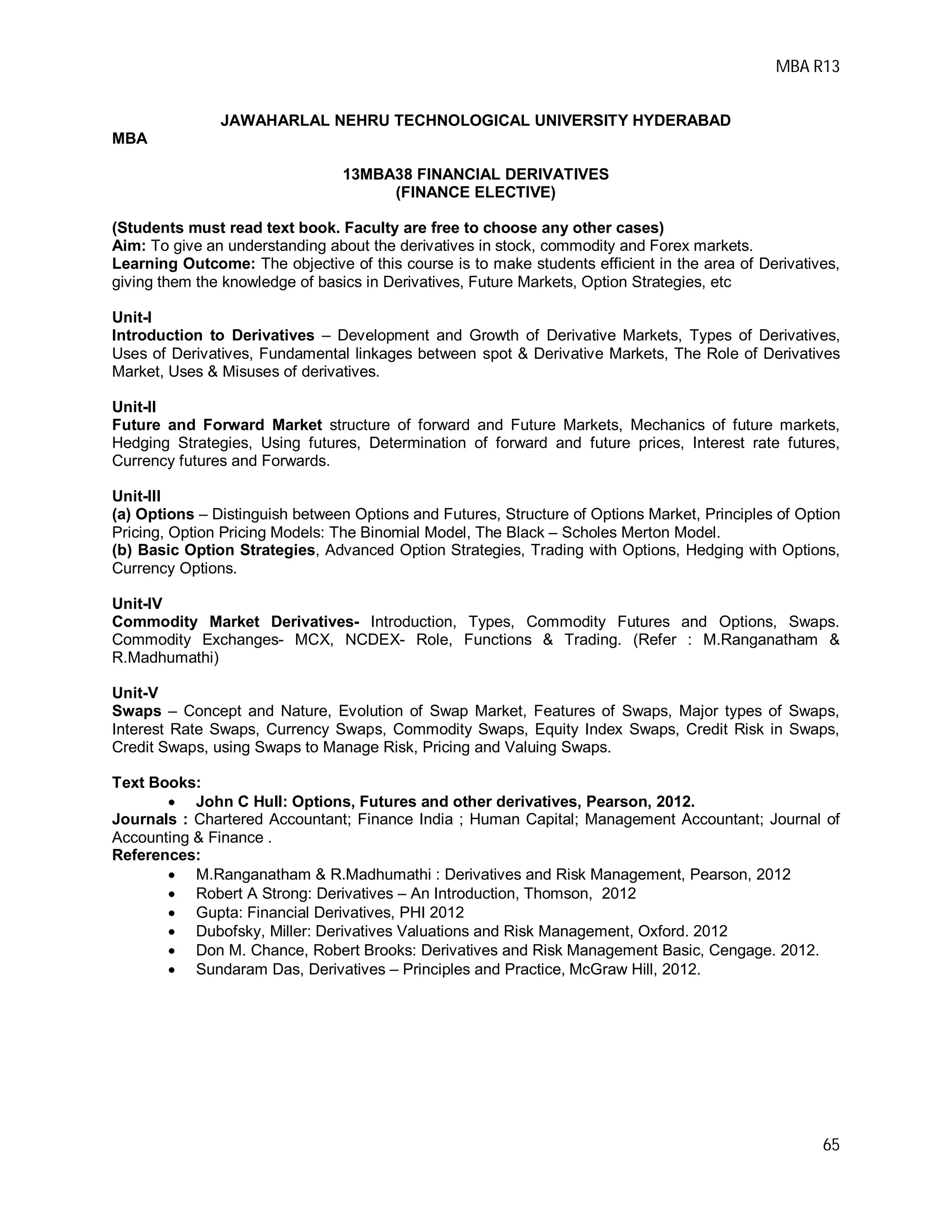 MBA R13
65
JAWAHARLAL NEHRU TECHNOLOGICAL UNIVERSITY HYDERABAD
MBA
13MBA38 FINANCIAL DERIVATIVES
(FINANCE ELECTIVE)
(Students must read text book. Faculty are free to choose any other cases)
Aim: To give an understanding about the derivatives in stock, commodity and Forex markets.
Learning Outcome: The objective of this course is to make students efficient in the area of Derivatives,
giving them the knowledge of basics in Derivatives, Future Markets, Option Strategies, etc
Unit-I
Introduction to Derivatives – Development and Growth of Derivative Markets, Types of Derivatives,
Uses of Derivatives, Fundamental linkages between spot & Derivative Markets, The Role of Derivatives
Market, Uses & Misuses of derivatives.
Unit-II
Future and Forward Market structure of forward and Future Markets, Mechanics of future markets,
Hedging Strategies, Using futures, Determination of forward and future prices, Interest rate futures,
Currency futures and Forwards.
Unit-III
(a) Options – Distinguish between Options and Futures, Structure of Options Market, Principles of Option
Pricing, Option Pricing Models: The Binomial Model, The Black – Scholes Merton Model.
(b) Basic Option Strategies, Advanced Option Strategies, Trading with Options, Hedging with Options,
Currency Options.
Unit-IV
Commodity Market Derivatives- Introduction, Types, Commodity Futures and Options, Swaps.
Commodity Exchanges- MCX, NCDEX- Role, Functions & Trading. (Refer : M.Ranganatham &
R.Madhumathi)
Unit-V
Swaps – Concept and Nature, Evolution of Swap Market, Features of Swaps, Major types of Swaps,
Interest Rate Swaps, Currency Swaps, Commodity Swaps, Equity Index Swaps, Credit Risk in Swaps,
Credit Swaps, using Swaps to Manage Risk, Pricing and Valuing Swaps.
Text Books:
 John C Hull: Options, Futures and other derivatives, Pearson, 2012.
Journals : Chartered Accountant; Finance India ; Human Capital; Management Accountant; Journal of
Accounting & Finance .
References:
 M.Ranganatham & R.Madhumathi : Derivatives and Risk Management, Pearson, 2012
 Robert A Strong: Derivatives – An Introduction, Thomson, 2012
 Gupta: Financial Derivatives, PHI 2012
 Dubofsky, Miller: Derivatives Valuations and Risk Management, Oxford. 2012
 Don M. Chance, Robert Brooks: Derivatives and Risk Management Basic, Cengage. 2012.
 Sundaram Das, Derivatives – Principles and Practice, McGraw Hill, 2012.
 