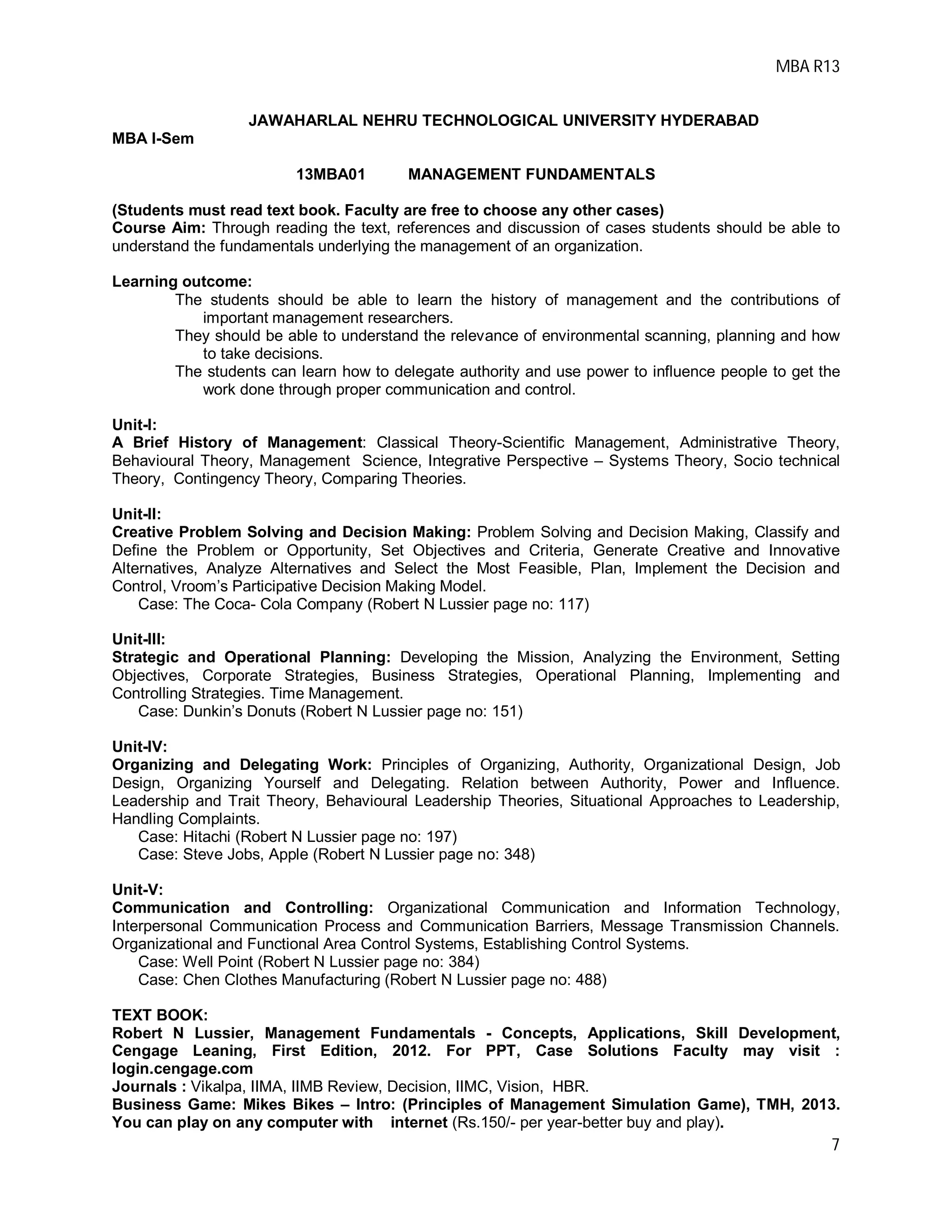 MBA R13
7
JAWAHARLAL NEHRU TECHNOLOGICAL UNIVERSITY HYDERABAD
MBA I-Sem
13MBA01 MANAGEMENT FUNDAMENTALS
(Students must read text book. Faculty are free to choose any other cases)
Course Aim: Through reading the text, references and discussion of cases students should be able to
understand the fundamentals underlying the management of an organization.
Learning outcome:
The students should be able to learn the history of management and the contributions of
important management researchers.
They should be able to understand the relevance of environmental scanning, planning and how
to take decisions.
The students can learn how to delegate authority and use power to influence people to get the
work done through proper communication and control.
Unit-I:
A Brief History of Management: Classical Theory-Scientific Management, Administrative Theory,
Behavioural Theory, Management Science, Integrative Perspective – Systems Theory, Socio technical
Theory, Contingency Theory, Comparing Theories.
Unit-II:
Creative Problem Solving and Decision Making: Problem Solving and Decision Making, Classify and
Define the Problem or Opportunity, Set Objectives and Criteria, Generate Creative and Innovative
Alternatives, Analyze Alternatives and Select the Most Feasible, Plan, Implement the Decision and
Control, Vroom’s Participative Decision Making Model.
Case: The Coca- Cola Company (Robert N Lussier page no: 117)
Unit-III:
Strategic and Operational Planning: Developing the Mission, Analyzing the Environment, Setting
Objectives, Corporate Strategies, Business Strategies, Operational Planning, Implementing and
Controlling Strategies. Time Management.
Case: Dunkin’s Donuts (Robert N Lussier page no: 151)
Unit-IV:
Organizing and Delegating Work: Principles of Organizing, Authority, Organizational Design, Job
Design, Organizing Yourself and Delegating. Relation between Authority, Power and Influence.
Leadership and Trait Theory, Behavioural Leadership Theories, Situational Approaches to Leadership,
Handling Complaints.
Case: Hitachi (Robert N Lussier page no: 197)
Case: Steve Jobs, Apple (Robert N Lussier page no: 348)
Unit-V:
Communication and Controlling: Organizational Communication and Information Technology,
Interpersonal Communication Process and Communication Barriers, Message Transmission Channels.
Organizational and Functional Area Control Systems, Establishing Control Systems.
Case: Well Point (Robert N Lussier page no: 384)
Case: Chen Clothes Manufacturing (Robert N Lussier page no: 488)
TEXT BOOK:
Robert N Lussier, Management Fundamentals - Concepts, Applications, Skill Development,
Cengage Leaning, First Edition, 2012. For PPT, Case Solutions Faculty may visit :
login.cengage.com
Journals : Vikalpa, IIMA, IIMB Review, Decision, IIMC, Vision, HBR.
Business Game: Mikes Bikes – Intro: (Principles of Management Simulation Game), TMH, 2013.
You can play on any computer with internet (Rs.150/- per year-better buy and play).
 