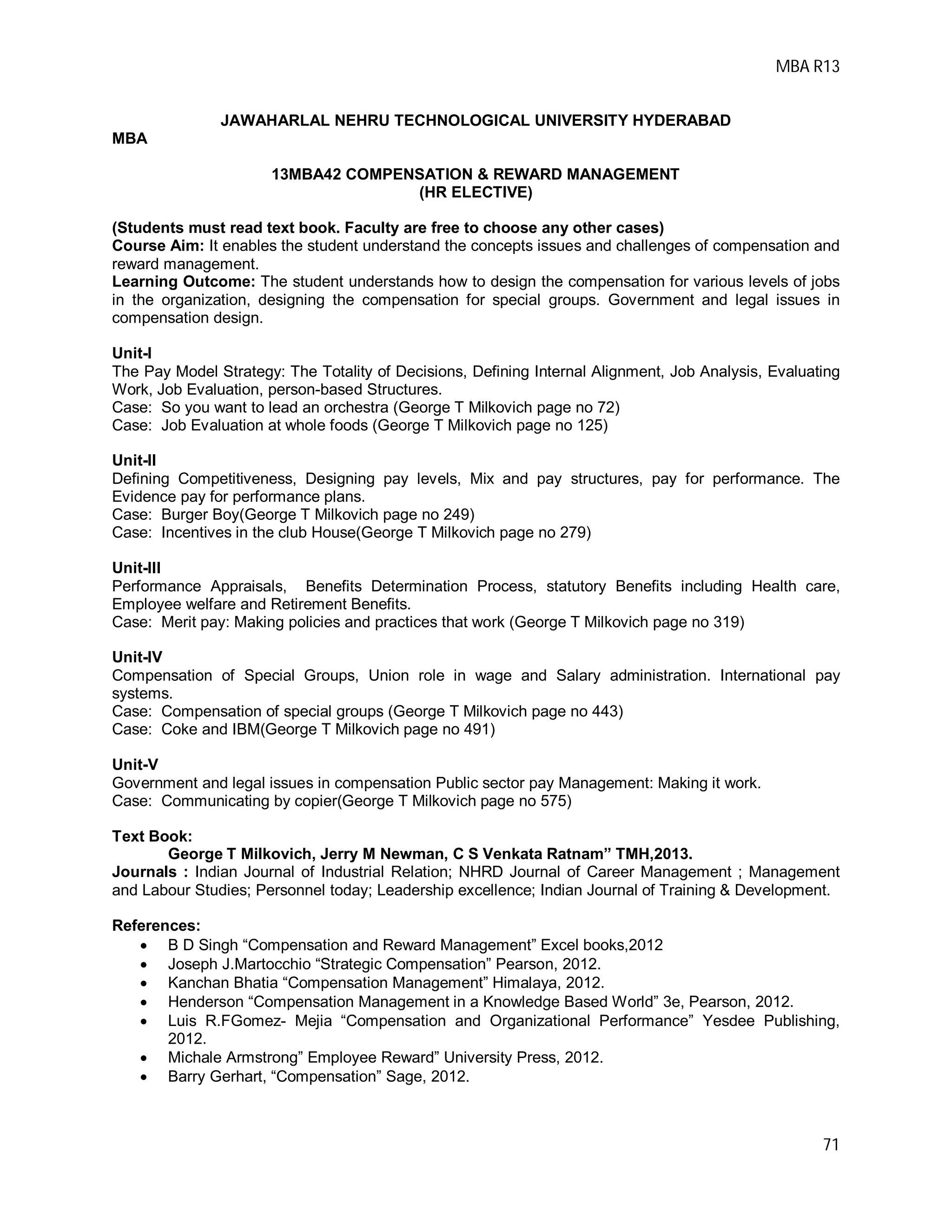 MBA R13
71
JAWAHARLAL NEHRU TECHNOLOGICAL UNIVERSITY HYDERABAD
MBA
13MBA42 COMPENSATION & REWARD MANAGEMENT
(HR ELECTIVE)
(Students must read text book. Faculty are free to choose any other cases)
Course Aim: It enables the student understand the concepts issues and challenges of compensation and
reward management.
Learning Outcome: The student understands how to design the compensation for various levels of jobs
in the organization, designing the compensation for special groups. Government and legal issues in
compensation design.
Unit-I
The Pay Model Strategy: The Totality of Decisions, Defining Internal Alignment, Job Analysis, Evaluating
Work, Job Evaluation, person-based Structures.
Case: So you want to lead an orchestra (George T Milkovich page no 72)
Case: Job Evaluation at whole foods (George T Milkovich page no 125)
Unit-II
Defining Competitiveness, Designing pay levels, Mix and pay structures, pay for performance. The
Evidence pay for performance plans.
Case: Burger Boy(George T Milkovich page no 249)
Case: Incentives in the club House(George T Milkovich page no 279)
Unit-III
Performance Appraisals, Benefits Determination Process, statutory Benefits including Health care,
Employee welfare and Retirement Benefits.
Case: Merit pay: Making policies and practices that work (George T Milkovich page no 319)
Unit-IV
Compensation of Special Groups, Union role in wage and Salary administration. International pay
systems.
Case: Compensation of special groups (George T Milkovich page no 443)
Case: Coke and IBM(George T Milkovich page no 491)
Unit-V
Government and legal issues in compensation Public sector pay Management: Making it work.
Case: Communicating by copier(George T Milkovich page no 575)
Text Book:
George T Milkovich, Jerry M Newman, C S Venkata Ratnam” TMH,2013.
Journals : Indian Journal of Industrial Relation; NHRD Journal of Career Management ; Management
and Labour Studies; Personnel today; Leadership excellence; Indian Journal of Training & Development.
References:
 B D Singh “Compensation and Reward Management” Excel books,2012
 Joseph J.Martocchio “Strategic Compensation” Pearson, 2012.
 Kanchan Bhatia “Compensation Management” Himalaya, 2012.
 Henderson “Compensation Management in a Knowledge Based World” 3e, Pearson, 2012.
 Luis R.FGomez- Mejia “Compensation and Organizational Performance” Yesdee Publishing,
2012.
 Michale Armstrong” Employee Reward” University Press, 2012.
 Barry Gerhart, “Compensation” Sage, 2012.
 