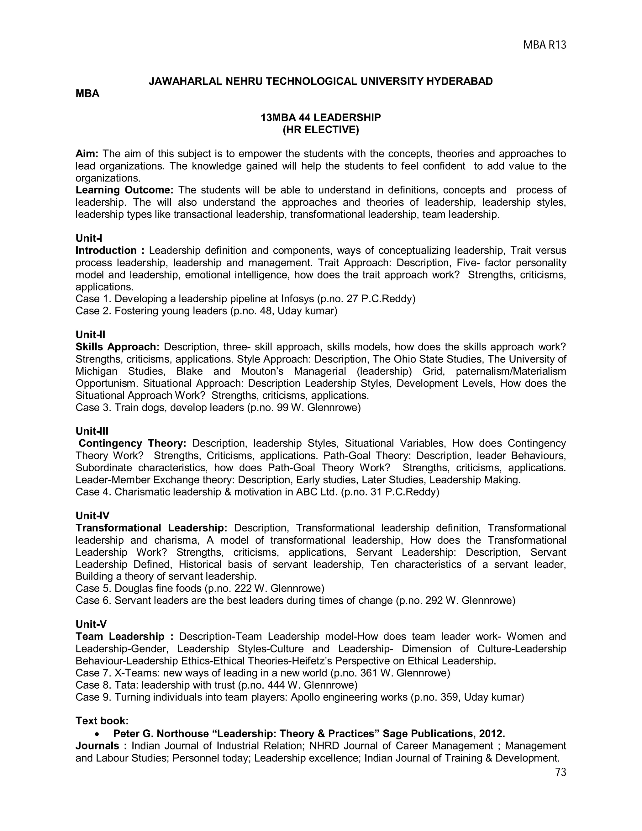 MBA R13
73
JAWAHARLAL NEHRU TECHNOLOGICAL UNIVERSITY HYDERABAD
MBA
13MBA 44 LEADERSHIP
(HR ELECTIVE)
Aim: The aim of this subject is to empower the students with the concepts, theories and approaches to
lead organizations. The knowledge gained will help the students to feel confident to add value to the
organizations.
Learning Outcome: The students will be able to understand in definitions, concepts and process of
leadership. The will also understand the approaches and theories of leadership, leadership styles,
leadership types like transactional leadership, transformational leadership, team leadership.
Unit-I
Introduction : Leadership definition and components, ways of conceptualizing leadership, Trait versus
process leadership, leadership and management. Trait Approach: Description, Five- factor personality
model and leadership, emotional intelligence, how does the trait approach work? Strengths, criticisms,
applications.
Case 1. Developing a leadership pipeline at Infosys (p.no. 27 P.C.Reddy)
Case 2. Fostering young leaders (p.no. 48, Uday kumar)
Unit-II
Skills Approach: Description, three- skill approach, skills models, how does the skills approach work?
Strengths, criticisms, applications. Style Approach: Description, The Ohio State Studies, The University of
Michigan Studies, Blake and Mouton’s Managerial (leadership) Grid, paternalism/Materialism
Opportunism. Situational Approach: Description Leadership Styles, Development Levels, How does the
Situational Approach Work? Strengths, criticisms, applications.
Case 3. Train dogs, develop leaders (p.no. 99 W. Glennrowe)
Unit-III
Contingency Theory: Description, leadership Styles, Situational Variables, How does Contingency
Theory Work? Strengths, Criticisms, applications. Path-Goal Theory: Description, leader Behaviours,
Subordinate characteristics, how does Path-Goal Theory Work? Strengths, criticisms, applications.
Leader-Member Exchange theory: Description, Early studies, Later Studies, Leadership Making.
Case 4. Charismatic leadership & motivation in ABC Ltd. (p.no. 31 P.C.Reddy)
Unit-IV
Transformational Leadership: Description, Transformational leadership definition, Transformational
leadership and charisma, A model of transformational leadership, How does the Transformational
Leadership Work? Strengths, criticisms, applications, Servant Leadership: Description, Servant
Leadership Defined, Historical basis of servant leadership, Ten characteristics of a servant leader,
Building a theory of servant leadership.
Case 5. Douglas fine foods (p.no. 222 W. Glennrowe)
Case 6. Servant leaders are the best leaders during times of change (p.no. 292 W. Glennrowe)
Unit-V
Team Leadership : Description-Team Leadership model-How does team leader work- Women and
Leadership-Gender, Leadership Styles-Culture and Leadership- Dimension of Culture-Leadership
Behaviour-Leadership Ethics-Ethical Theories-Heifetz’s Perspective on Ethical Leadership.
Case 7. X-Teams: new ways of leading in a new world (p.no. 361 W. Glennrowe)
Case 8. Tata: leadership with trust (p.no. 444 W. Glennrowe)
Case 9. Turning individuals into team players: Apollo engineering works (p.no. 359, Uday kumar)
Text book:
 Peter G. Northouse “Leadership: Theory & Practices” Sage Publications, 2012.
Journals : Indian Journal of Industrial Relation; NHRD Journal of Career Management ; Management
and Labour Studies; Personnel today; Leadership excellence; Indian Journal of Training & Development.
 