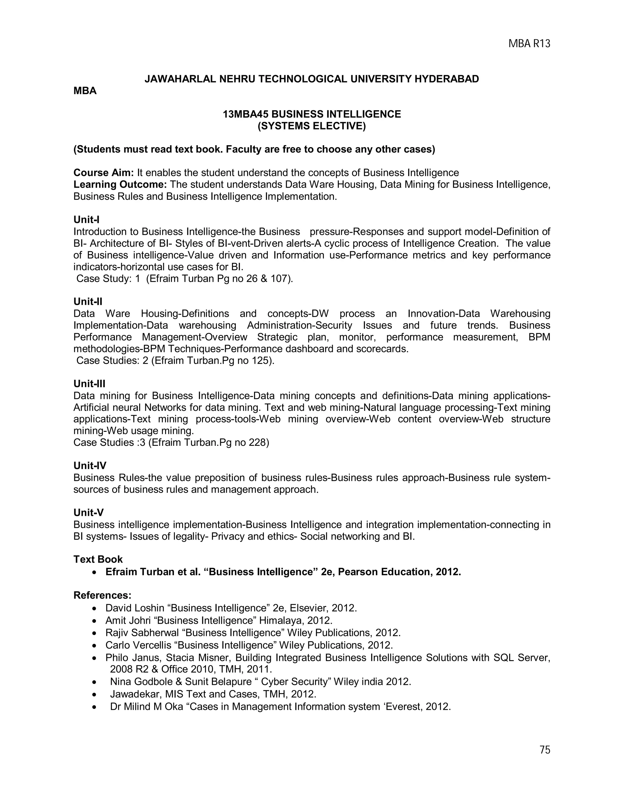MBA R13
75
JAWAHARLAL NEHRU TECHNOLOGICAL UNIVERSITY HYDERABAD
MBA
13MBA45 BUSINESS INTELLIGENCE
(SYSTEMS ELECTIVE)
(Students must read text book. Faculty are free to choose any other cases)
Course Aim: It enables the student understand the concepts of Business Intelligence
Learning Outcome: The student understands Data Ware Housing, Data Mining for Business Intelligence,
Business Rules and Business Intelligence Implementation.
Unit-I
Introduction to Business Intelligence-the Business pressure-Responses and support model-Definition of
BI- Architecture of BI- Styles of BI-vent-Driven alerts-A cyclic process of Intelligence Creation. The value
of Business intelligence-Value driven and Information use-Performance metrics and key performance
indicators-horizontal use cases for BI.
Case Study: 1 (Efraim Turban Pg no 26 & 107).
Unit-II
Data Ware Housing-Definitions and concepts-DW process an Innovation-Data Warehousing
Implementation-Data warehousing Administration-Security Issues and future trends. Business
Performance Management-Overview Strategic plan, monitor, performance measurement, BPM
methodologies-BPM Techniques-Performance dashboard and scorecards.
Case Studies: 2 (Efraim Turban.Pg no 125).
Unit-III
Data mining for Business Intelligence-Data mining concepts and definitions-Data mining applications-
Artificial neural Networks for data mining. Text and web mining-Natural language processing-Text mining
applications-Text mining process-tools-Web mining overview-Web content overview-Web structure
mining-Web usage mining.
Case Studies :3 (Efraim Turban.Pg no 228)
Unit-IV
Business Rules-the value preposition of business rules-Business rules approach-Business rule system-
sources of business rules and management approach.
Unit-V
Business intelligence implementation-Business Intelligence and integration implementation-connecting in
BI systems- Issues of legality- Privacy and ethics- Social networking and BI.
Text Book
 Efraim Turban et al. “Business Intelligence” 2e, Pearson Education, 2012.
References:
 David Loshin “Business Intelligence” 2e, Elsevier, 2012.
 Amit Johri “Business Intelligence” Himalaya, 2012.
 Rajiv Sabherwal “Business Intelligence” Wiley Publications, 2012.
 Carlo Vercellis “Business Intelligence” Wiley Publications, 2012.
 Philo Janus, Stacia Misner, Building Integrated Business Intelligence Solutions with SQL Server,
2008 R2 & Office 2010, TMH, 2011.
 Nina Godbole & Sunit Belapure “ Cyber Security” Wiley india 2012.
 Jawadekar, MIS Text and Cases, TMH, 2012.
 Dr Milind M Oka “Cases in Management Information system ‘Everest, 2012.
 