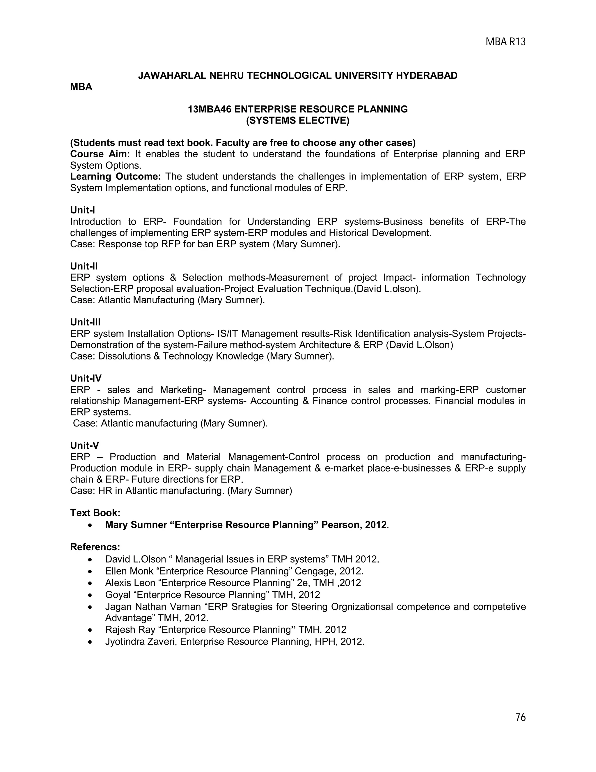 MBA R13
76
JAWAHARLAL NEHRU TECHNOLOGICAL UNIVERSITY HYDERABAD
MBA
13MBA46 ENTERPRISE RESOURCE PLANNING
(SYSTEMS ELECTIVE)
(Students must read text book. Faculty are free to choose any other cases)
Course Aim: It enables the student to understand the foundations of Enterprise planning and ERP
System Options.
Learning Outcome: The student understands the challenges in implementation of ERP system, ERP
System Implementation options, and functional modules of ERP.
Unit-I
Introduction to ERP- Foundation for Understanding ERP systems-Business benefits of ERP-The
challenges of implementing ERP system-ERP modules and Historical Development.
Case: Response top RFP for ban ERP system (Mary Sumner).
Unit-II
ERP system options & Selection methods-Measurement of project Impact- information Technology
Selection-ERP proposal evaluation-Project Evaluation Technique.(David L.olson).
Case: Atlantic Manufacturing (Mary Sumner).
Unit-III
ERP system Installation Options- IS/IT Management results-Risk Identification analysis-System Projects-
Demonstration of the system-Failure method-system Architecture & ERP (David L.Olson)
Case: Dissolutions & Technology Knowledge (Mary Sumner).
Unit-IV
ERP - sales and Marketing- Management control process in sales and marking-ERP customer
relationship Management-ERP systems- Accounting & Finance control processes. Financial modules in
ERP systems.
Case: Atlantic manufacturing (Mary Sumner).
Unit-V
ERP – Production and Material Management-Control process on production and manufacturing-
Production module in ERP- supply chain Management & e-market place-e-businesses & ERP-e supply
chain & ERP- Future directions for ERP.
Case: HR in Atlantic manufacturing. (Mary Sumner)
Text Book:
 Mary Sumner “Enterprise Resource Planning” Pearson, 2012.
Referencs:
 David L.Olson “ Managerial Issues in ERP systems” TMH 2012.
 Ellen Monk “Enterprice Resource Planning” Cengage, 2012.
 Alexis Leon “Enterprice Resource Planning” 2e, TMH ,2012
 Goyal “Enterprice Resource Planning” TMH, 2012
 Jagan Nathan Vaman “ERP Srategies for Steering Orgnizationsal competence and competetive
Advantage” TMH, 2012.
 Rajesh Ray “Enterprice Resource Planning” TMH, 2012
 Jyotindra Zaveri, Enterprise Resource Planning, HPH, 2012.
 