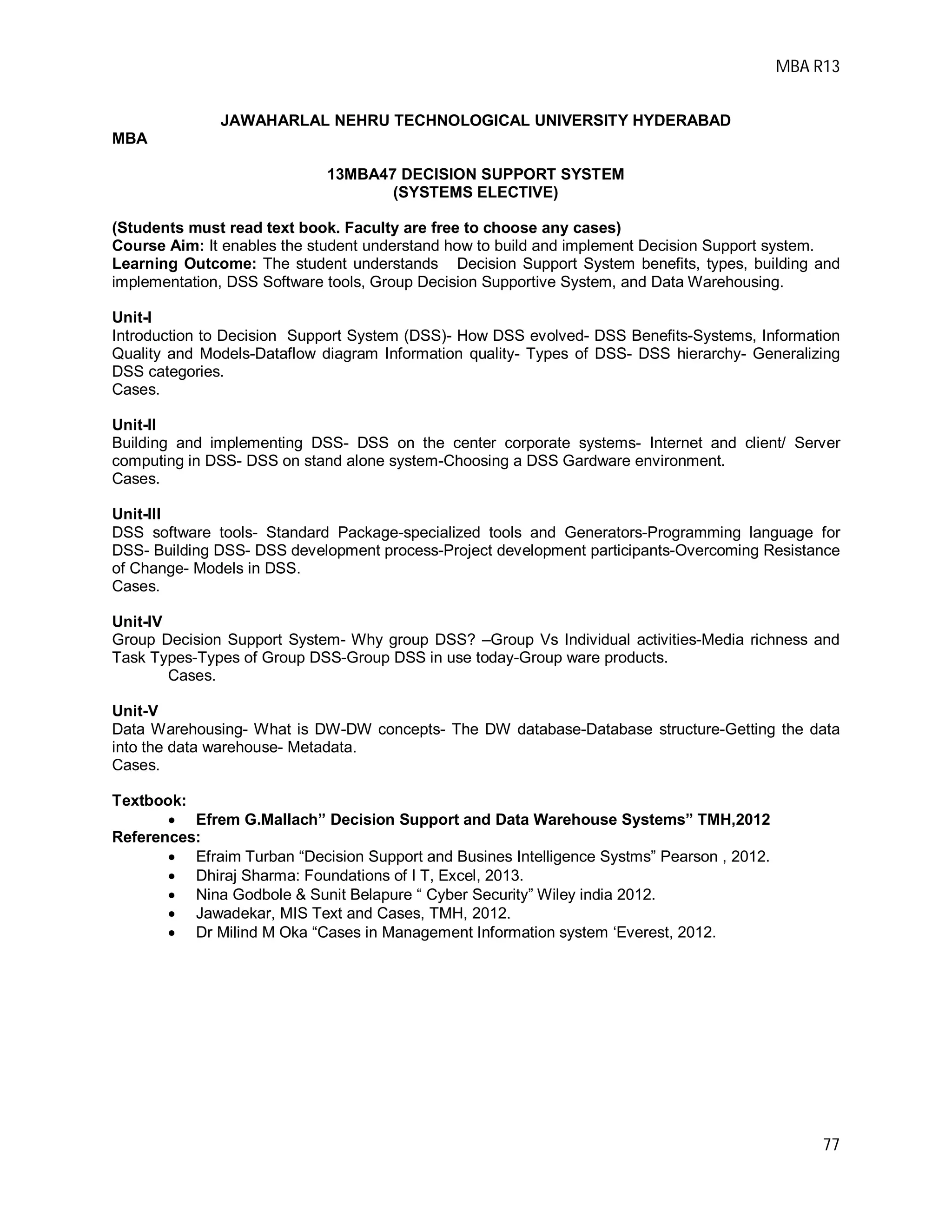 MBA R13
77
JAWAHARLAL NEHRU TECHNOLOGICAL UNIVERSITY HYDERABAD
MBA
13MBA47 DECISION SUPPORT SYSTEM
(SYSTEMS ELECTIVE)
(Students must read text book. Faculty are free to choose any cases)
Course Aim: It enables the student understand how to build and implement Decision Support system.
Learning Outcome: The student understands Decision Support System benefits, types, building and
implementation, DSS Software tools, Group Decision Supportive System, and Data Warehousing.
Unit-I
Introduction to Decision Support System (DSS)- How DSS evolved- DSS Benefits-Systems, Information
Quality and Models-Dataflow diagram Information quality- Types of DSS- DSS hierarchy- Generalizing
DSS categories.
Cases.
Unit-II
Building and implementing DSS- DSS on the center corporate systems- Internet and client/ Server
computing in DSS- DSS on stand alone system-Choosing a DSS Gardware environment.
Cases.
Unit-III
DSS software tools- Standard Package-specialized tools and Generators-Programming language for
DSS- Building DSS- DSS development process-Project development participants-Overcoming Resistance
of Change- Models in DSS.
Cases.
Unit-IV
Group Decision Support System- Why group DSS? –Group Vs Individual activities-Media richness and
Task Types-Types of Group DSS-Group DSS in use today-Group ware products.
Cases.
Unit-V
Data Warehousing- What is DW-DW concepts- The DW database-Database structure-Getting the data
into the data warehouse- Metadata.
Cases.
Textbook:
 Efrem G.Mallach” Decision Support and Data Warehouse Systems” TMH,2012
References:
 Efraim Turban “Decision Support and Busines Intelligence Systms” Pearson , 2012.
 Dhiraj Sharma: Foundations of I T, Excel, 2013.
 Nina Godbole & Sunit Belapure “ Cyber Security” Wiley india 2012.
 Jawadekar, MIS Text and Cases, TMH, 2012.
 Dr Milind M Oka “Cases in Management Information system ‘Everest, 2012.
 