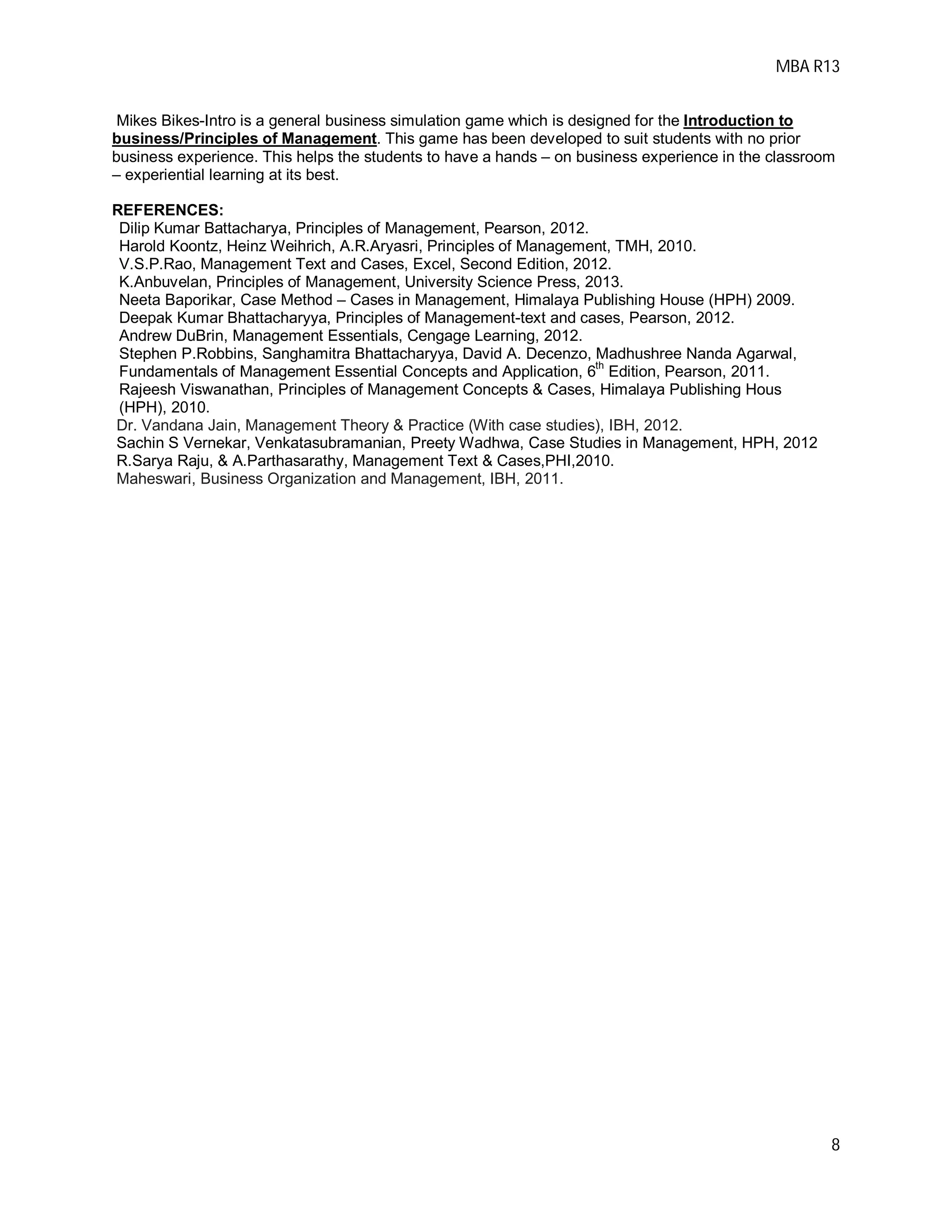 MBA R13
8
Mikes Bikes-Intro is a general business simulation game which is designed for the Introduction to
business/Principles of Management. This game has been developed to suit students with no prior
business experience. This helps the students to have a hands – on business experience in the classroom
– experiential learning at its best.
REFERENCES:
Dilip Kumar Battacharya, Principles of Management, Pearson, 2012.
Harold Koontz, Heinz Weihrich, A.R.Aryasri, Principles of Management, TMH, 2010.
V.S.P.Rao, Management Text and Cases, Excel, Second Edition, 2012.
K.Anbuvelan, Principles of Management, University Science Press, 2013.
Neeta Baporikar, Case Method – Cases in Management, Himalaya Publishing House (HPH) 2009.
Deepak Kumar Bhattacharyya, Principles of Management-text and cases, Pearson, 2012.
Andrew DuBrin, Management Essentials, Cengage Learning, 2012.
Stephen P.Robbins, Sanghamitra Bhattacharyya, David A. Decenzo, Madhushree Nanda Agarwal,
Fundamentals of Management Essential Concepts and Application, 6
th
Edition, Pearson, 2011.
Rajeesh Viswanathan, Principles of Management Concepts & Cases, Himalaya Publishing Hous
(HPH), 2010.
Dr. Vandana Jain, Management Theory & Practice (With case studies), IBH, 2012.
Sachin S Vernekar, Venkatasubramanian, Preety Wadhwa, Case Studies in Management, HPH, 2012
R.Sarya Raju, & A.Parthasarathy, Management Text & Cases,PHI,2010.
Maheswari, Business Organization and Management, IBH, 2011.
 