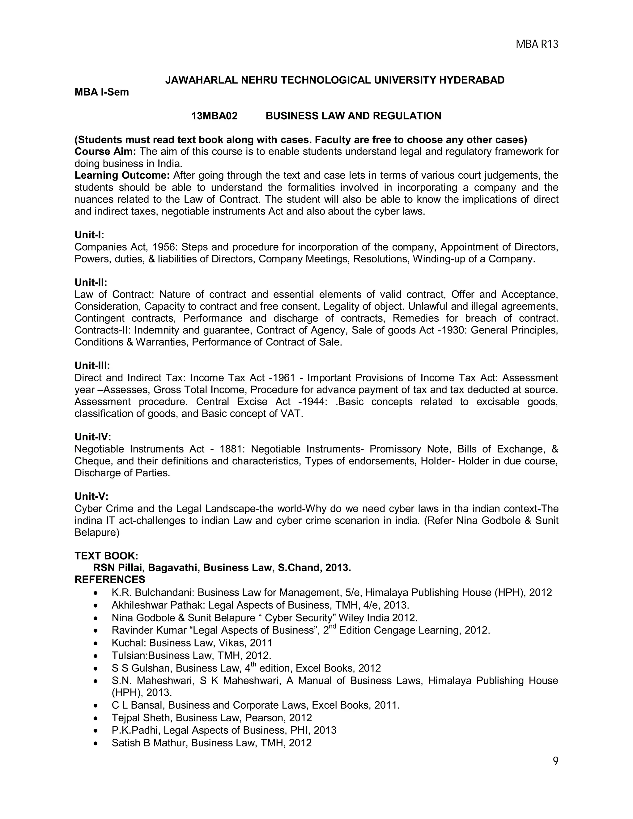 MBA R13
9
JAWAHARLAL NEHRU TECHNOLOGICAL UNIVERSITY HYDERABAD
MBA I-Sem
13MBA02 BUSINESS LAW AND REGULATION
(Students must read text book along with cases. Faculty are free to choose any other cases)
Course Aim: The aim of this course is to enable students understand legal and regulatory framework for
doing business in India.
Learning Outcome: After going through the text and case lets in terms of various court judgements, the
students should be able to understand the formalities involved in incorporating a company and the
nuances related to the Law of Contract. The student will also be able to know the implications of direct
and indirect taxes, negotiable instruments Act and also about the cyber laws.
Unit-I:
Companies Act, 1956: Steps and procedure for incorporation of the company, Appointment of Directors,
Powers, duties, & liabilities of Directors, Company Meetings, Resolutions, Winding-up of a Company.
Unit-II:
Law of Contract: Nature of contract and essential elements of valid contract, Offer and Acceptance,
Consideration, Capacity to contract and free consent, Legality of object. Unlawful and illegal agreements,
Contingent contracts, Performance and discharge of contracts, Remedies for breach of contract.
Contracts-II: Indemnity and guarantee, Contract of Agency, Sale of goods Act -1930: General Principles,
Conditions & Warranties, Performance of Contract of Sale.
Unit-III:
Direct and Indirect Tax: Income Tax Act -1961 - Important Provisions of Income Tax Act: Assessment
year –Assesses, Gross Total Income, Procedure for advance payment of tax and tax deducted at source.
Assessment procedure. Central Excise Act -1944: .Basic concepts related to excisable goods,
classification of goods, and Basic concept of VAT.
Unit-IV:
Negotiable Instruments Act - 1881: Negotiable Instruments- Promissory Note, Bills of Exchange, &
Cheque, and their definitions and characteristics, Types of endorsements, Holder- Holder in due course,
Discharge of Parties.
Unit-V:
Cyber Crime and the Legal Landscape-the world-Why do we need cyber laws in tha indian context-The
indina IT act-challenges to indian Law and cyber crime scenarion in india. (Refer Nina Godbole & Sunit
Belapure)
TEXT BOOK:
RSN Pillai, Bagavathi, Business Law, S.Chand, 2013.
REFERENCES
 K.R. Bulchandani: Business Law for Management, 5/e, Himalaya Publishing House (HPH), 2012
 Akhileshwar Pathak: Legal Aspects of Business, TMH, 4/e, 2013.
 Nina Godbole & Sunit Belapure “ Cyber Security” Wiley India 2012.
 Ravinder Kumar “Legal Aspects of Business”, 2
nd
Edition Cengage Learning, 2012.
 Kuchal: Business Law, Vikas, 2011
 Tulsian:Business Law, TMH, 2012.
 S S Gulshan, Business Law, 4
th
edition, Excel Books, 2012
 S.N. Maheshwari, S K Maheshwari, A Manual of Business Laws, Himalaya Publishing House
(HPH), 2013.
 C L Bansal, Business and Corporate Laws, Excel Books, 2011.
 Tejpal Sheth, Business Law, Pearson, 2012
 P.K.Padhi, Legal Aspects of Business, PHI, 2013
 Satish B Mathur, Business Law, TMH, 2012
 