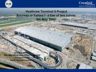 Heathrow Terminal 5 Project Success or Failure?- a tale of two halves 8th May 2009 Dr David Hancock PhD MBA BEng CEng FRSA FIMMM RRP Chartered FCIPD David Hancock Consulting 