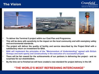 The Vision <ul><li>To deliver the Terminal 5 project within our Cost Plan and Programme.  </li></ul><ul><li>This will be d...