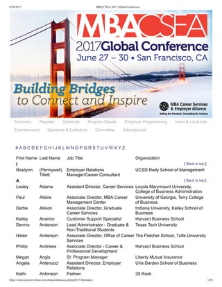 6/29/2017 MBA CSEA 2017 Global Conference
https://www.eiseverywhere.com/ehome/mbacsea.global2017/Attendees/ 1/20
Summary Register Schedule Program Details Employer Programming Hotel & Local Info
Entertainment Sponsors & Exhibitors Committee Attendee List
[ Back to top ]
[ Back to top ]
# A B C D E F G H I J K L M N O P Q R S T U V W X Y Z
First Name Last Name Job Title Organization
(
Rosilynn (Pennywell)
Tillett
Employer Relations
Manager/Career Consultant
UCSD Rady School of Management
A
Lesley Adams Assistant Director, Career Services Loyola Marymount University,
College of Business Administration
Paul Allaire Associate Director, MBA Career
Management Center
University of Georgia, Terry College
of Business
Darbe Allison Associate Director, Graduate
Career Services
Indiana University, Kelley School of
Business
Kailey Anarino Customer Support Specialist Harvard Business School
Dennis Anderson Lead Administrator ­ Graduate &
Non­Traditional Students
Texas Tech University
Helen Anderson Associate Director, Office of Career
Services
The Fletcher School, Tufts University
Phillip Andrews Associate Director ­ Career &
Professional Development
Harvard Business School
Megan Angis Sr. Program Manager Liberty Mutual Insurance
Angela Antenucci Assistant Director, Employer
Relations
UVa Darden School of Business
Kathi Antonson Partner 20 Rock
 
 