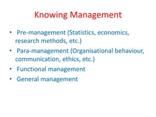 Knowing Management 
• Pre-management (Statistics, economics, 
research methods, etc.) 
• Para-management (Organisational behaviour, 
communication, ethics, etc.) 
• Functional management 
• General management 
 