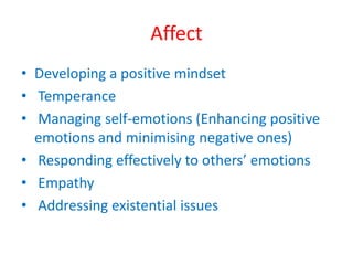 Affect 
• Developing a positive mindset 
• Temperance 
• Managing self-emotions (Enhancing positive 
emotions and minimising negative ones) 
• Responding effectively to others’ emotions 
• Empathy 
• Addressing existential issues 
 