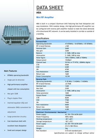 DATA SHEET
                                      MBA
                                      Mini RF Amplifier

                                      MBA is built in a compact Aluminum shell featuring fast heat dissipation and
                                      easy installation. With modular design, this high performance RF amplifier can
                                      be configured with reverse path amplifier module to meet the latest demands
                                      of bi-directional HFC network. It can be easily installed in corridor or outside of
                                      a building.

                                      Specifications
                                      Forward Path
                                      Operating bandwidth                      47-870MHz / 54-870MHz / 87-870MHz
                                      RF in-band flatness                      ±1dB
                                      Nominal Gain                             26dB
                                      Max gain                                 32dB
                                      Balance                                  2~18dB, 2dB by step
                                      Attenuation                              2~18dB, 2dB by step
                                      Noise figure.                            7dB @ 50MHz:; 8dB @ 750MHz
                                      Output power                             104dBμV
                                      Channel load                             59 PAL or 77 NTSC, 200MHz digital
                                      CTB                                      65dB
                                      CSO                                      63dB
                                      XM                                       67dB
Main Features                         Hum Modulation                           60dB
                                      Return Loss                              16dB
   870MHz operating bandwidth
                                      Power Consumption                        10.5W

   Single port bi-direction          Reverse Path
                                      Operating bandwidth                      5-30 MHz / 5-42MHz / 5-65MHz
   High performance amplifier        RF In-band flatness                      ±0.75dB
                                      Nominal Gain                             12dB
    chipset with low consumption      Max Gain                                 22dB
                                      Attenuation                              2~18dB, 2dB by step
   Max gain 32dB                     Noise parameter                          10dB
                                      Output Power                             100dBμV
   Plug-in duplex filter             CTB                                      82dB
                                      CSO                                      77dB
   Inserted equalizer (EQ) and       XM                                       74dB
                                      Hum modulation                           60dB
    attenuator (PAD) convenient for   Return loss                              16dB
                                      Power consumption                        4.8W
    adjustment                        Electrical / Environmental / Mechanical
                                      Power supply                          AC 35V~75V/AC90-265V
   Surge protection circuitry        Power Frequency                       44Hz~66Hz
                                      Working temperature                   -40℃±60℃
   Cast Aluminum shell with          Storage temperature                   -50℃±70℃
                                      Power supply                          AC 35V~75V/AC90-265V
    excellent heat dissipation        Dimension                             212.5×180×70mm
                                      Weight                                3kg
   Small and compact design          Port Standard                         5/8 inch standard port.
                                                             Specifications are subject to change without notice
 