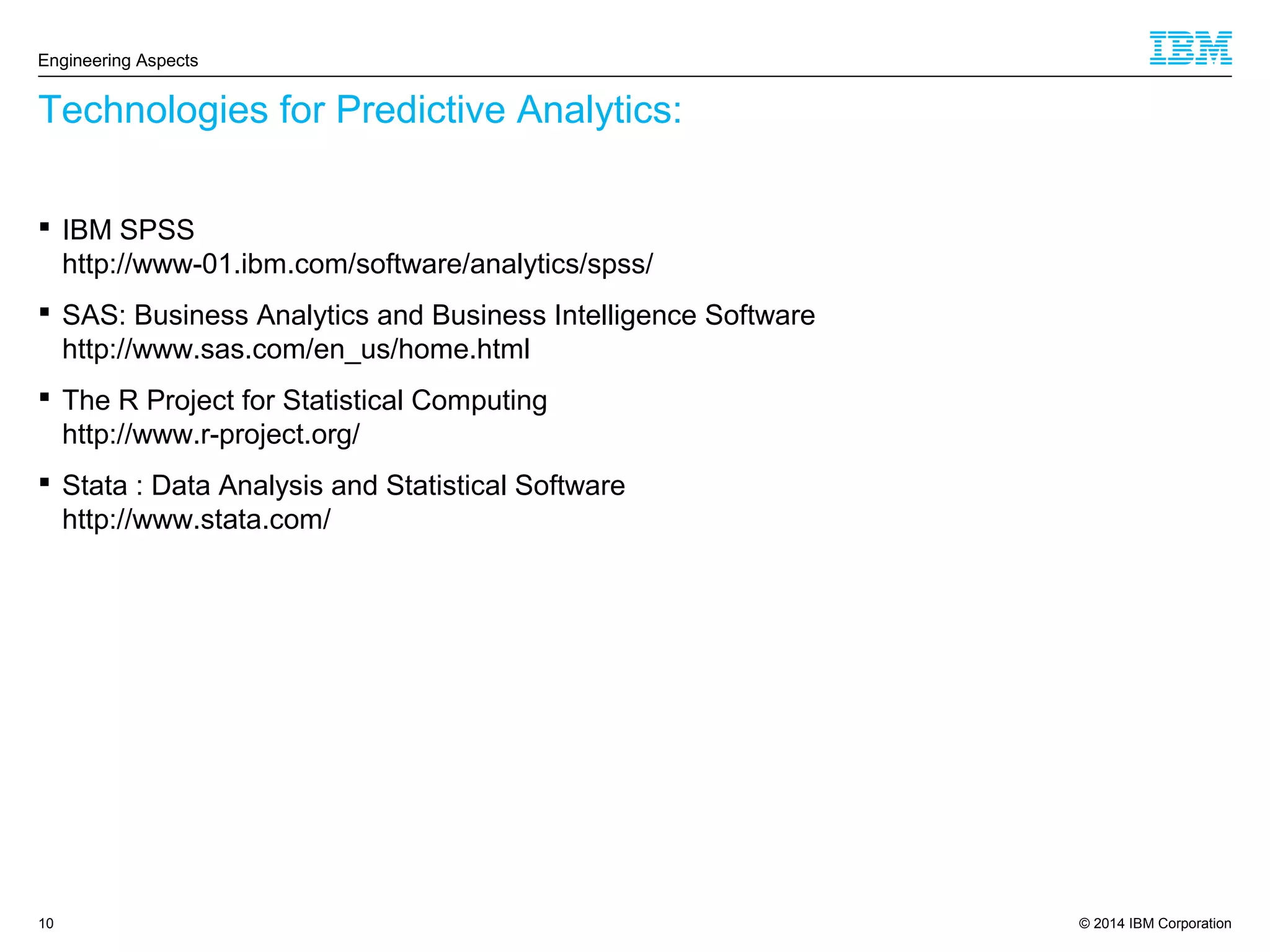 © 2014 IBM Corporation10
Technologies for Predictive Analytics:
Engineering Aspects
 IBM SPSS
http://www-01.ibm.com/software/analytics/spss/
 SAS: Business Analytics and Business Intelligence Software
http://www.sas.com/en_us/home.html
 The R Project for Statistical Computing
http://www.r-project.org/
 Stata : Data Analysis and Statistical Software
http://www.stata.com/
 