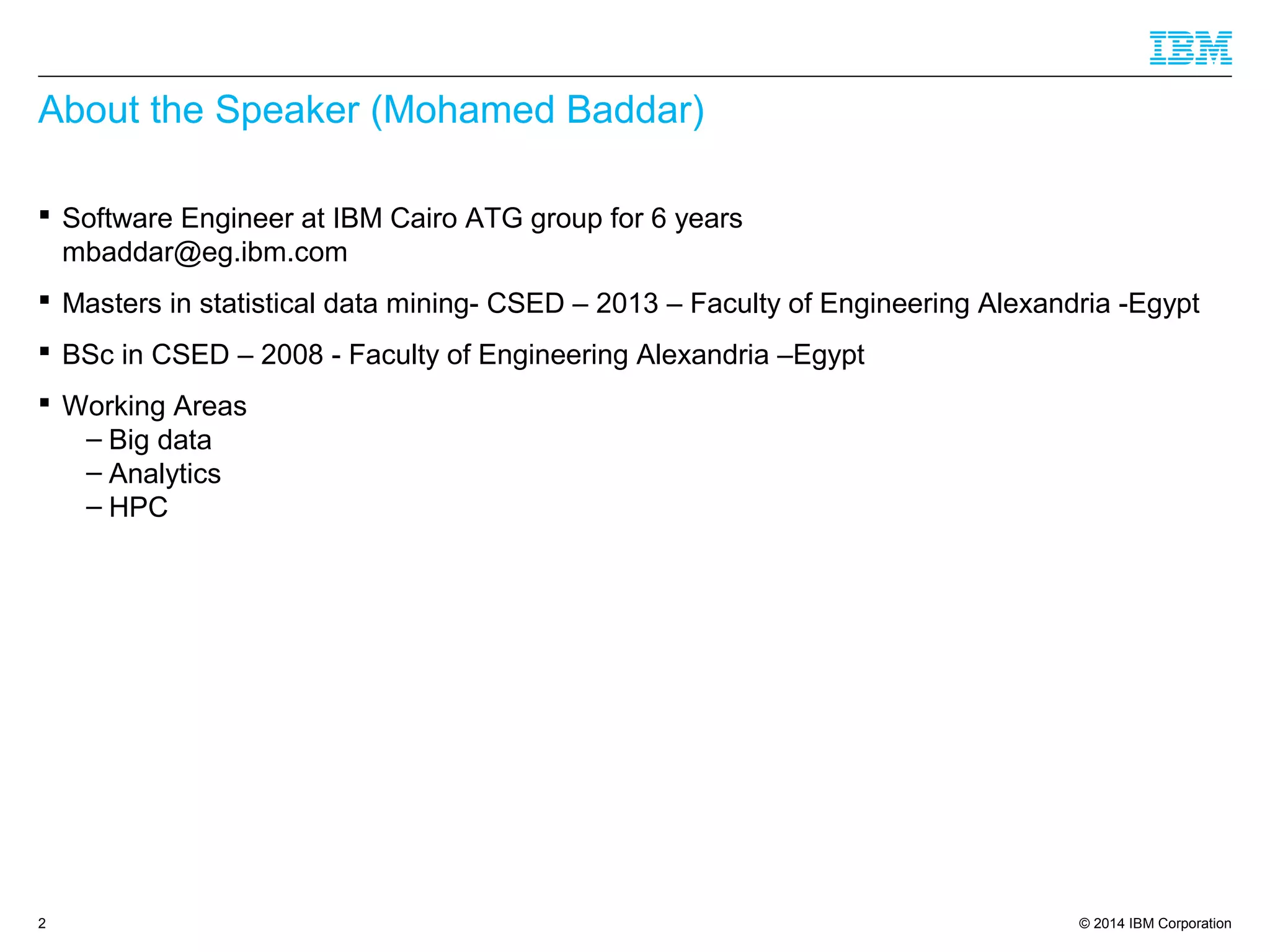 © 2014 IBM Corporation2
About the Speaker (Mohamed Baddar)
 Software Engineer at IBM Cairo ATG group for 6 years
mbaddar@eg.ibm.com
 Masters in statistical data mining- CSED – 2013 – Faculty of Engineering Alexandria -Egypt
 BSc in CSED – 2008 - Faculty of Engineering Alexandria –Egypt
 Working Areas
– Big data
– Analytics
– HPC
 