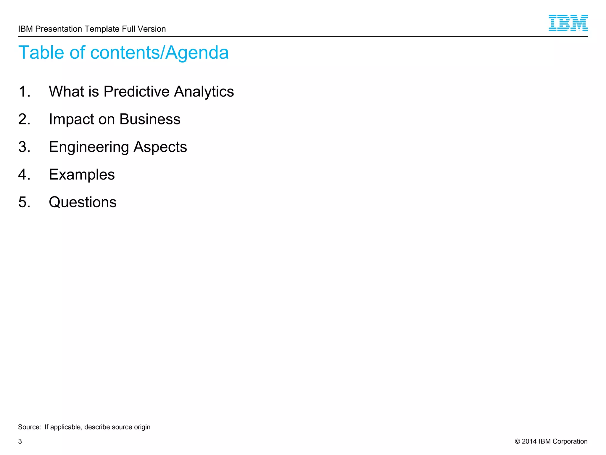 © 2014 IBM Corporation3
Table of contents/Agenda
1. What is Predictive Analytics
2. Impact on Business
3. Engineering Aspects
4. Examples
5. Questions
Source: If applicable, describe source origin
IBM Presentation Template Full Version
 