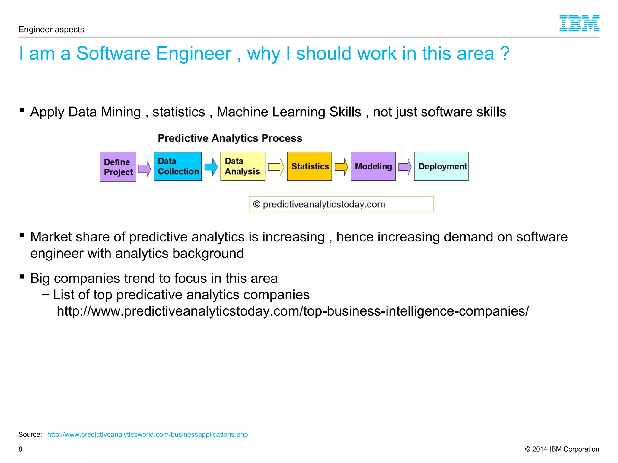 © 2014 IBM Corporation8
I am a Software Engineer , why I should work in this area ?
Engineer aspects
Source: http://www.predictiveanalyticsworld.com/businessapplications.php
 Apply Data Mining , statistics , Machine Learning Skills , not just software skills
 Market share of predictive analytics is increasing , hence increasing demand on software
engineer with analytics background
 Big companies trend to focus in this area
– List of top predicative analytics companies
http://www.predictiveanalyticstoday.com/top-business-intelligence-companies/
 