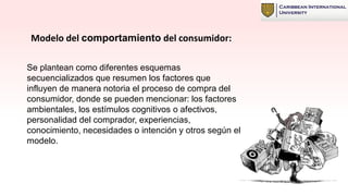 Modelo del comportamiento del consumidor:
Se plantean como diferentes esquemas
secuencializados que resumen los factores que
influyen de manera notoria el proceso de compra del
consumidor, donde se pueden mencionar: los factores
ambientales, los estímulos cognitivos o afectivos,
personalidad del comprador, experiencias,
conocimiento, necesidades o intención y otros según el
modelo.
 