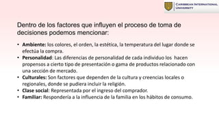 Dentro de los factores que influyen el proceso de toma de
decisiones podemos mencionar:
• Ambiente: los colores, el orden, la estética, la temperatura del lugar donde se
efectúa la compra.
• Personalidad: Las diferencias de personalidad de cada individuo los hacen
propensos a cierto tipo de presentación o gama de productos relacionado con
una sección de mercado.
• Culturales: Son factores que dependen de la cultura y creencias locales o
regionales, donde se pudiera incluir la religión.
• Clase social: Representada por el ingreso del comprador.
• Familiar: Respondería a la influencia de la familia en los hábitos de consumo.
 