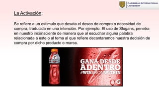 La Activación:
Se refiere a un estimulo que desata el deseo de compra o necesidad de
compra, traducida en una intención. Por ejemplo: El uso de Slogans, penetra
en nuestro inconsciente de manera que al escuchar alguna palabra
relacionada a este o al tema al que refiere decantaremos nuestra decisión de
compra por dicho producto o marca.
 